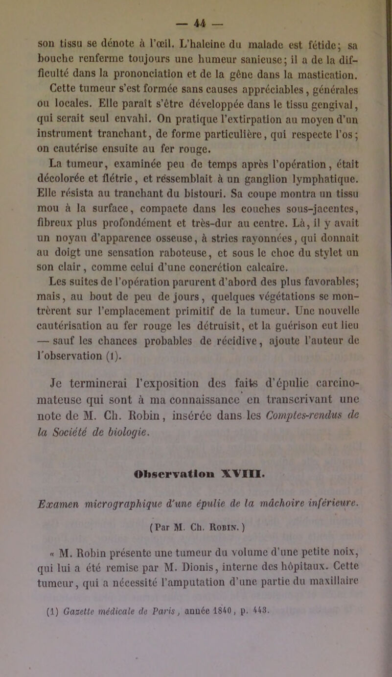 son tissu se dénote à l’œil. L’halcinc du malade est fétide; sa bouche renferme toujours une humeur sanieuse; il a de la dif- ficulté dans la prononciation et de la gêne dans la mastication. Cette tumeur s’est formée sans causes appréciables, générales ou locales. Elle parait s’être développée dans le tissu gengival, qui serait seul envahi. On pratique l’extirpation au moyen d’un instrument tranchant, de forme particulière, qui respecte l’os; on cautérise ensuite au fer rouge. La tumeur, examinée peu de temps après l’opération, était décolorée et flétrie, et ressemblait à un ganglion lymphatique. Elle résista au tranchant du bistouri. Sa coupe montra un tissu mou à la surface, compacte dans les couches sous-jacentes, fibreux plus profondément et très-dur au centre. Là, il y avait un noyau d’apparence osseuse, à stries rayonnées, qui donnait au doigt une sensation raboteuse, et sous le choc du stylet un son clair, comme celui d’une concrétion calcaire. Les suites de l’opération parurent d’abord des plus favorables; mais, au bout de peu de jours, quelques végétations se mon- trèrent sur remplacement primitif de la tumeur. Une nouvelle cautérisation au fer rouge les détruisit, et la guérison eut lieu — sauf les chances probables de récidive, ajoute l’auteur de l’observation (l). Je terminerai l’exposition des faits d’épulie carcino- mateuse qui sont à ma connaissance en transcrivant une note de M. Ch. Robin, insérée dans les Comptes-rendus de la Soeiété de biologie. Oliscrvatlou XVIll. Examen micrographique d'une épnlie de la mâchoire inférieure. (Par M. Ch. Robin. ) n M. Robin présente une tumeur du volume d’une petite noix, qui lui a été remise par M. Dionis, interne des hêpitaux. Cette tumeur, qui a nécessité l’amputation d’une partie du maxillaire