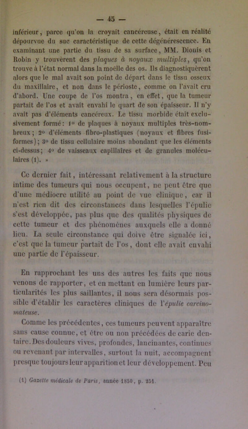 inférieur, parce qu’on la croyait cancéreuse, était en réalité dépourvue du suc caractéristique de cette dégénérescence. En examinant une partie du tissu de sa surface, MM. Diouis et Robin y trouvèrent des plaques à noyaux multiples, qu’on trouve à l’état normal dans la moelle des os. Ils diagnostiquèrent alors que le mal avait son point de départ dans le tissu osseux du maxillaire, et non dans le périoste, comme on l’avait cru d’abord. Une coupe de l’os montra, en effet, que la tumeur partait de l’os et avait envahi le quart de son épaisseur. Il n’y avait pas d’éléments cancéreux. Le tissu morbide était exclu- sivement formé: de plaques à noyaux multiples très-nom- breux; 2® d’éléments fibro-plastiques (noyaux et fibres fusi- formes); 30 de tissu cellulaire moins abondant que les éléments ci-dessus; 4“ de vaisseaux capillaires et de granules molécu- laires (1). » Ce dernier fait, intéressant relativement à la structure intime des tumeurs qui nous occupent, ne peut être que d’une médiocre utilité au point de vue clinique, car il n’est rien dit des circonstances dans lesquelles l’épulie s’est développée, pas plus que des qualités physiques de cette tumeur et des phénomènes auxquels elle a donné lieu. La seule circonstance qui doive être signalée ici, c’est que la tumeur partait de l’os, dont elle avait envahi une partie de l'épaisseur. Eu rapprochant les uns des autres les faits que nous venons de rapporter, et eu mettant en lumière leurs par- ticularités les plus saillantes, il nous sera désormais pos- sible d’établir les caractères cliniques de Vépulie carcino- mateuse. Comme les précédentes, ces tumeurs peuvent apparaître sans cause connue, et être ou non précédées de carie den- taire. Des douleurs vives, profondes, lancinantes, continues ou revenant par intervalles, surtout la nuit, accompagnent I)resque toujours leur apparition et leur développement. Peu