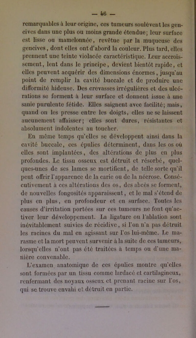 remarquables à leur origine, ces tumeurs soulèvent les gen- cives clans une plus ou moins grande étendue; leur surface est lisse ou mamelonnée, revêtue par la muqueuse des gencives, dont elles ont d’abord la couleur. Plus tard, elles prennent une teinte violacée caractéristiriue. Leur accrois- sement , lent dans le principe, devient bientôt rapide, et elles peuvent acquérir des dimensions énormes , jusqu’au point de remplir la cavité buccale et de produire une difformité hideuse. Des crevasses irrégulières et des ulcé- rations se forment à leur surface et donnent issue à une sanie purulente fétide. Elles saignent avec facilité; mais, quand on les presse entre les doigts, elles ne se laissent aucunement affaisser; elles sont dures, résistantes et absolument indolentes au toucher. En même temps qu’elles se développent ainsi dans la cavité buccale, ces épulies déterminent, dans les os où elles sont implantées, des altérations de plus en plus profondes. Le tissu osseu.x. est détruit et résorbé, quel- ques-unes de ses lames se mortifient, de telle sorte qu’il peut offrir l’apparence de la carie ou de la nécrose. Consé- cutivement à ces altérations des os, des abcès se forment, de nouvelles fongosités apparaissent, et le mal s’étend de plus en plus, en profondeur et en surface. Toutes les causes d’irritation portées sur ces tumeurs ne font qu’ac- tiver leur développement. La ligature ou l'ablation sont inévitablement suivies de récidive, si l’on n’a pas détruit les racines du mal en agissant sur l’os lui-même. Le ma- rasme et la mort peuvent survenir à la suite de ces tumeurs, lorsqu’elles n’ont pas été traitées à temps ou d’une ma- nière convenable. L’examen anatomique de ces épulies montre qu’elles sont formées par un tissu comme lardacé et cartilagineux, renfermant des noyaux osseux et prenant racine sur l’os, qui se trouve envahi et détruit eu partie.