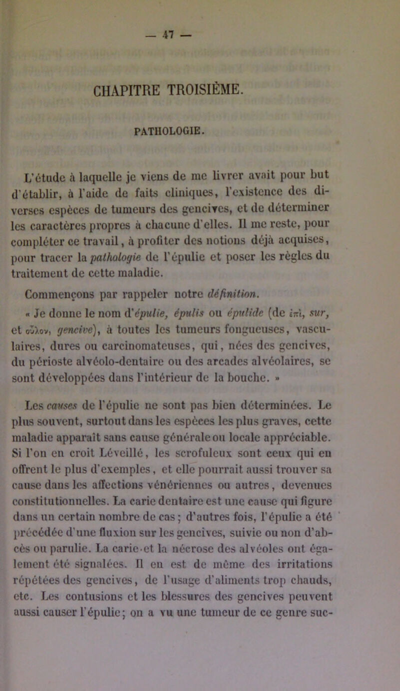 — -47 — CHAPITRE TROISIÈME. PATHOLOGIE. L’étude à laquelle je viens de me livrer avait pour but d’établir, à l’aide de faits cliniques, l’existence des di- verses espèces de tumeurs des gencives, et de déterminer les caractères propres à chacune d’elles. Il me reste, pour compléter ce travail, à profiter des notions déjà acquises, pour tracer \’à pathologie de l’épulie et poser les règles du traitement de cette maladie. Commençons par rappeler notre définition. « Je donne le nom à'épulie, épttlis ou épulide (de cttI, sur, et ov>ov, gencive)t à toutes les tumeurs fongueuses, vascu- laires, dures ou carcinomateuses, qui, nées des gencives, du périoste alvéolo-dentaire ou des arcades alvéolaires, se sont développées dans l’intérieur de la bouche. » Les causes de l’épulie ne sont pas bien déterminées. Le plus souvent, surtout dans les espèces les plus graves, cette maladie apparaît sans cause générale ou locale appréciable. Si l’on en croit Léveillé, les scrofuleux sont ceux qui en offrent le plus d’exemples, et elle pourrait aussi trouver sa cause dans les affections vénériennes ou autres, devenues constitutionnelles. La carie dentaire est une cause qui figure dans un certain nombre de cas ; d’autres fois, l’épiilie a été précédée d’une fluxion sur les gencives, suivie ou non d’ab- cès ou parulie. La carie-et la nécrose des alvéoles ont éga- lement été signalées. Il en est de même des irritations répétées des gencives, de l’usage d’aliments trop chauds, etc. Les contusions et les blessures des gencives peuvent aussi causer l’épulie; on a vu une tumeur de ce genre suc-