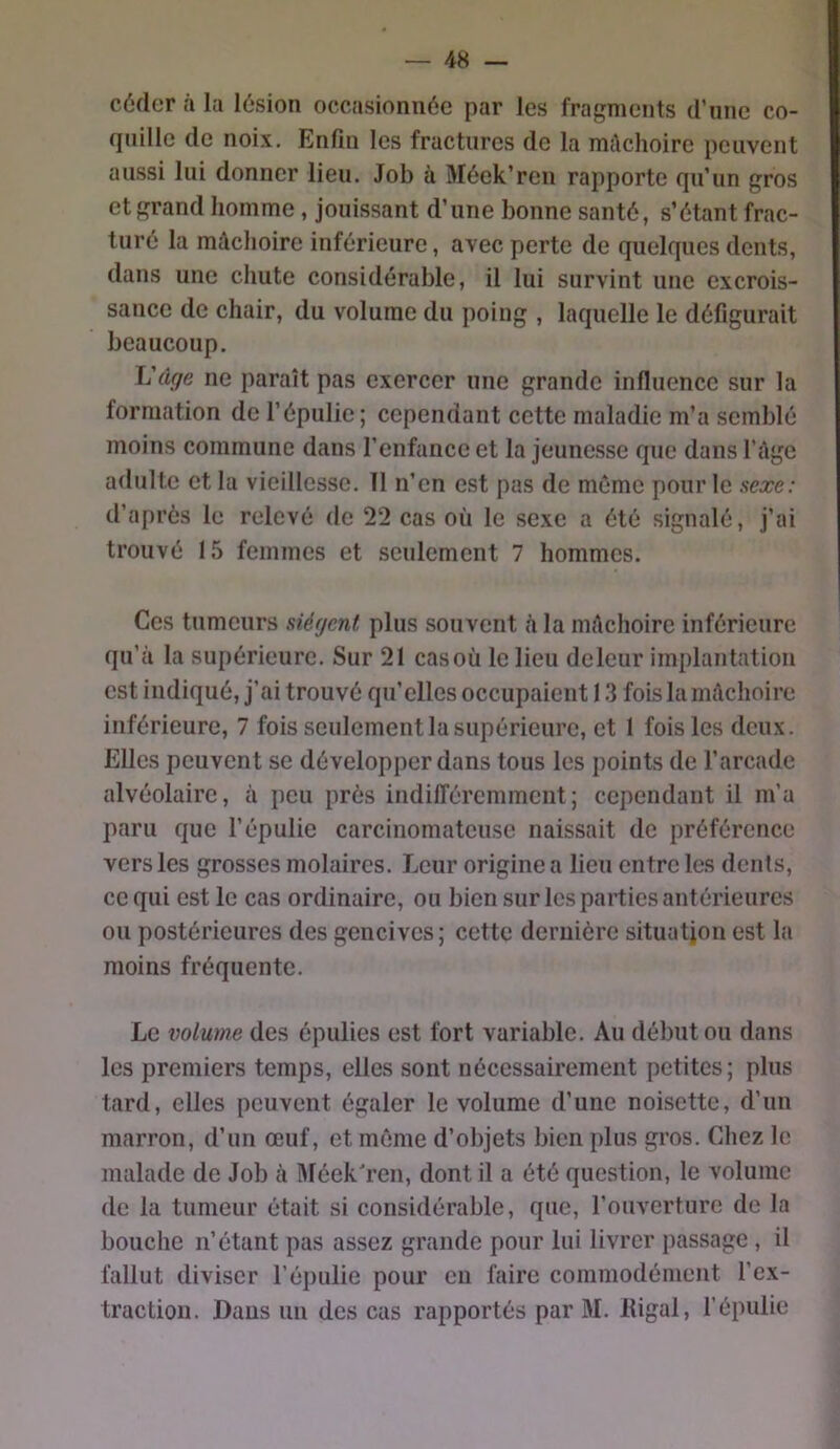 céder à la lésion occasionnée par les fragments d’une co- quille de noix. Enfin les fractures de la mâchoire peuvent aussi lui donner lieu. Job à Méek’ren rapporte qu’un gros et grand homme, jouissant d’une bonne santé, s’étant frac- turé la mâchoire inférieure, avec perte de quelques dents, dans une chute considérable, il lui survint une excrois- sance de chair, du volume du poing , laquelle le défigurait beaucoup, ïjâge ne paraît pas exercer une grande influence sur la formation de l’épulie; cependant cette maladie m’a semblé moins commune dans l’enfance et la jeunesse que dans l’ilge adulte et la vieillesse, 11 n’en est pas de même pour le sexe: d’après le relevé de 22 cas où le sexe a été signalé, j’ai trouvé 15 femmes et seulement 7 hommes. Ces tumeurs siègent plus souvent h la mAchoire inférieure qu’à la supérieure. Sur 21 cas où le lieu deleur implantation est indiqué, j’ai trouvé qu’elles occupaient 1.3 fois la mAchoire inférieure, 7 fois seulement la supérieure, et 1 fois les deux. Elles peuvent se développer dans tous les points de l’arcade alvéolaire, à peu près indilTércmmcnt; cependant il m’a paru que l’épulie carcinomateuse naissait de préférence vers les grosses molaires. Jjeur origine a lieu entre les dents, ce qui est le cas ordinaire, ou bien sur les parties antérieures ou postérieures des gencives; cette dernière situation est la moins fréquente. Le volume des épulies est fort variable. Au début ou dans les premiers temps, elles sont nécessairement petites; plus tard, elles peuvent égaler le volume d’une noisette, d’un marron, d’un œuf, et même d’objets bien plus gros. Chez le malade de Job à Aléekh’en, dont il a été question, le volume de la tumeur était si considérable, que, l’ouverture de la bouche n’étant pas assez grande pour lui livrer passage , il fallut diviser l’épulie pour eu faire commodément l’ex- traction. Dans un des cas rapportés par M. liigal, l’épulie