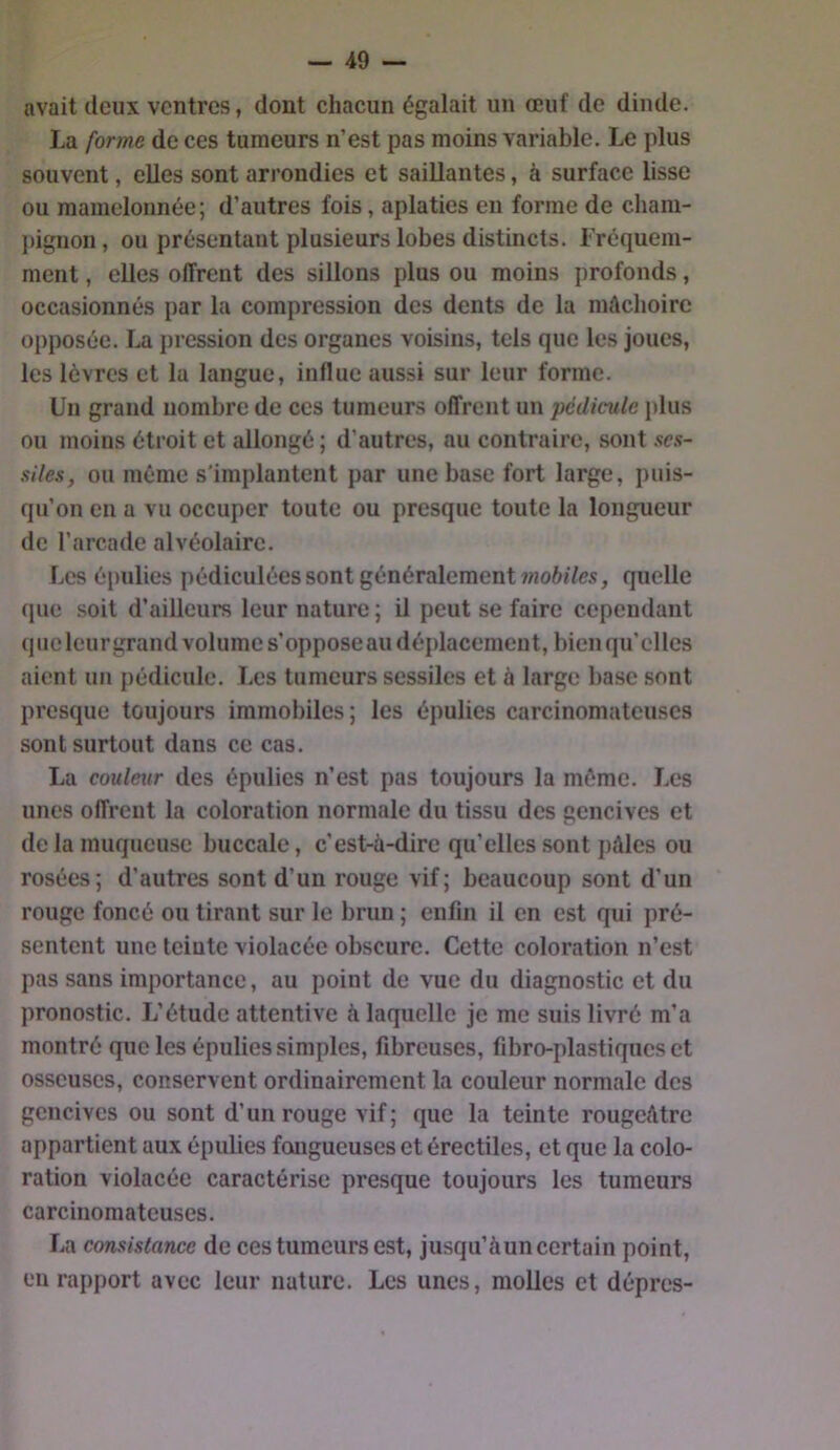 avait deux ventres, dont chacun égalait un œuf de dinde. La forme de ces tumeurs n’est pas moins variable. Le plus souvent, elles sont arrondies et saillantes, à surface lisse ou mamelonnée; d’autres fois, aplaties eu forme de cham- pignon, ou présentant plusieurs lobes distincts, i’réquem- ment, elles offrent des sillons plus ou moins profonds, occasionnés par la compression des dents de la mAchoire opposée. La pression des organes voisins, tels que les joues, les lèvres et la langue, influe aussi sur leur forme. Un grand nombre de ces tumeurs offrent un pédicule plus ou moins étroit et allongé ; d’autres, au contraire, sont ses- siles, ou même s'implantent par une base fort large, puis- qu’on en a vu occuper toute ou presque toute la longueur de l’arcade alvéolaire. Les épulies pédiculées sont généralement quelle que soit d’ailleurs leur nature ; il peut se faire cependant que leurgrand volume s’oppose au déplacement, bien qu’elles aient un pédicule. Les tumeurs sessiles et à large base sont presque toujours immobiles; les épulies carcinomateuses sont surtout dans ce cas. La couleur des épulies n’est pas toujours la mémo. Los unes offrent la coloration normale du tissu des gencives et de la muqueuse buccale, c’est-à-dire qu’elles sont j)âles ou rosées; d’autres sont d’un rouge vif; beaucoup sont d’un rouge foncé ou tirant sur le brun ; enfin il en est qui pré- sentent une teinte violacée obscure. Cette coloration n’est pas sans importance, au point de vue du diagnostic et du pronostic. L’étude attentive à laquelle je me suis livré m’a montré que les épulies simples, fibreuses, fibro-plastiques et osseuses, conservent ordinairement la couleur normale des gencives ou sont d’un rouge vif; que la teinte rougeâtre appartient aux épulies fongueuses et érectiles, et que la colo- ration violacée caractérise presque toujours les tumeurs carcinomateuses. La consistance de ces tumeurs est, jusqu’àun certain point, en rapport avec leur nature. Les unes, molles et dépres-