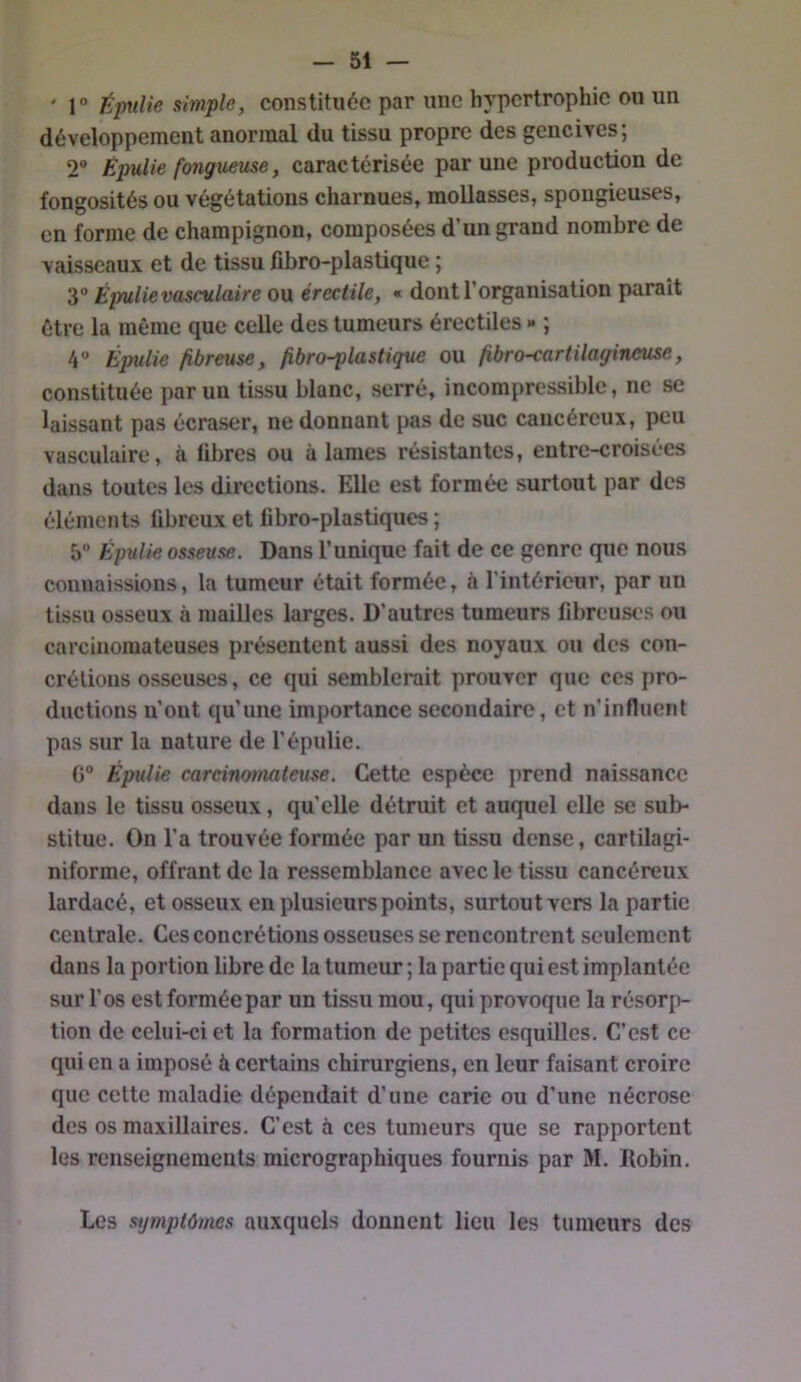 ' 1“ ÉpuUe simple, constituée par une hypertrophie ou un développement anormal du tissu propre des gencives; 2“ Épulie fongueuse, caractérisée par une production de fongosités ou végétations charnues, mollasses, spongieuses, en forme de champignon, composées d’un grand nombre de vaisseaux et de tissu fibro-plastique ; 3° Épulie vasculaire ou érectile, « dont l’organisation paraît être la même que celle des tumeurs érectiles » ; 4 Épulie fibreuse, fibro-plastique ou fibro-cartilagineuse, constituée par un tissu blanc, serré, incompressible, ne se laissant pas écraser, ne donnant pas de suc cancéreux, peu vasculaire, à libres ou à lames résistantes, entre-croisées dans toutes les directions. Elle est formée surtout par des éléments fibreux et fibro-plastiques ; 5 Épulie osseuse. Dans l’unique fait de ce genre que nous connaissions, la tumeur était formée, à l’intérieur, par un tissu osseux à mailles larges. D’autres tumeurs fibreuses ou carcinomateuses présentent aussi des noyaux ou des con- crétions osseuses, ce qui semblerait prouver que ces pro- ductions u’out qu’une importance secondaire, et n’influent pas sur la nature de l’épulie. G“ Épulie carcinomateuse. Cette espèce prend nais.sance dans le tissu osseux, qu’elle détruit et auquel elle se sub- stitue. On l’a trouvée formée par un tissu dense, cartilagi- niforme, offrant de la ressemblance avec le tissu cancéreux lardacé, et osseux en plusieurs points, surtout vers la partie centrale. Ces concrétions osseuses se rencontrent seulement dans la portion libre de la tumeur ; la partie qui est implantée sur l’os est formée par un tissu mou, qui provoque la résorp- tion de celui-ci et la formation de petites esquilles. C’est ce qui en a imposé à certains chirurgiens, en leur faisant croire que cette maladie dépendait d’une carie ou d’une nécrose des os maxillaires. C’est à ces tumeurs que se rapportent les renseignements micrographiques fournis par M. ïlobin. Les symptômes auxquels donnent lieu les tumeurs des
