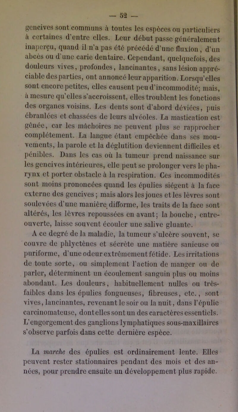 fjCncivGS sont communs <i toutes les espèces ou pflrticuliers il cei tailles d entre elles. Leur début passe généralement inaperçu, quand il n’a pas été précédé d’une fluxion , d’un abcès ou d’une carie dentaire. Cependant, quelquefois, des douleurs vives, profondes, lancinantes, sans lésion appré- ciable des parties, ont annoncé leur apparition. Lorsqu’elles sont encore petites, elles causent peu d’incommodité; mais, à mesure qu’elles s’accroissent, elles troublent les fonctions des organes voisins. Les dents sont d’abord déviées, puis ébranlées et chassées de leurs alvéoles. La mastication est gênée, car les nitlchoires ne peuvent plus se rapprocher complètement. La langue étant empêchée dans ses mou- vements, la parole et la déglutition deviennent difliciles et pénibles. Dans les cas où la tumeur prend naissance sur les gencives intérieures, elle peut se prolonger vers le pha- rynx et porter obstacle à la respiration. Ces incommodités sont moins prononcées quand les épiilies siègent à la face externe des gencives ; mais alors les joues et les lèvres sont soulevées d’une manière difforme, les traits de la face sont altérés, les lèvres repoussées en avant ; la bouche, entre- ouverte, laisse souvent écouler une salive gluante. A ce degré de la maladie, la tumeur s’ulcère souvent, se couvre de phlyctènes et sécrète une matière sanieuse ou puriforme, d’une odeur extrêmement fétide. Les irritations de tonte sorte, ou simplement l’action de manger ou de parler, déterminent un écoulement sanguin plus ou moins abondant. Les douleurs, habituellement nulles ou très- faibles dans les épulies fongueuses, fibreuses, etc., sont vives, lancinantes, revenant le soir ou la nuit, dans l’épulic carcinomateuse, dont elles sont un des caractères essentiels. L’engorgement des ganglions lymphatiques sous-maxillaires s’observe parfois dans cette dernière espèce. La marche des épulies est ordinairement lente. Elles peuvent rester stationnaires pendant des mois et des an- nées, pour prendre ensuite un développement plus rapide.