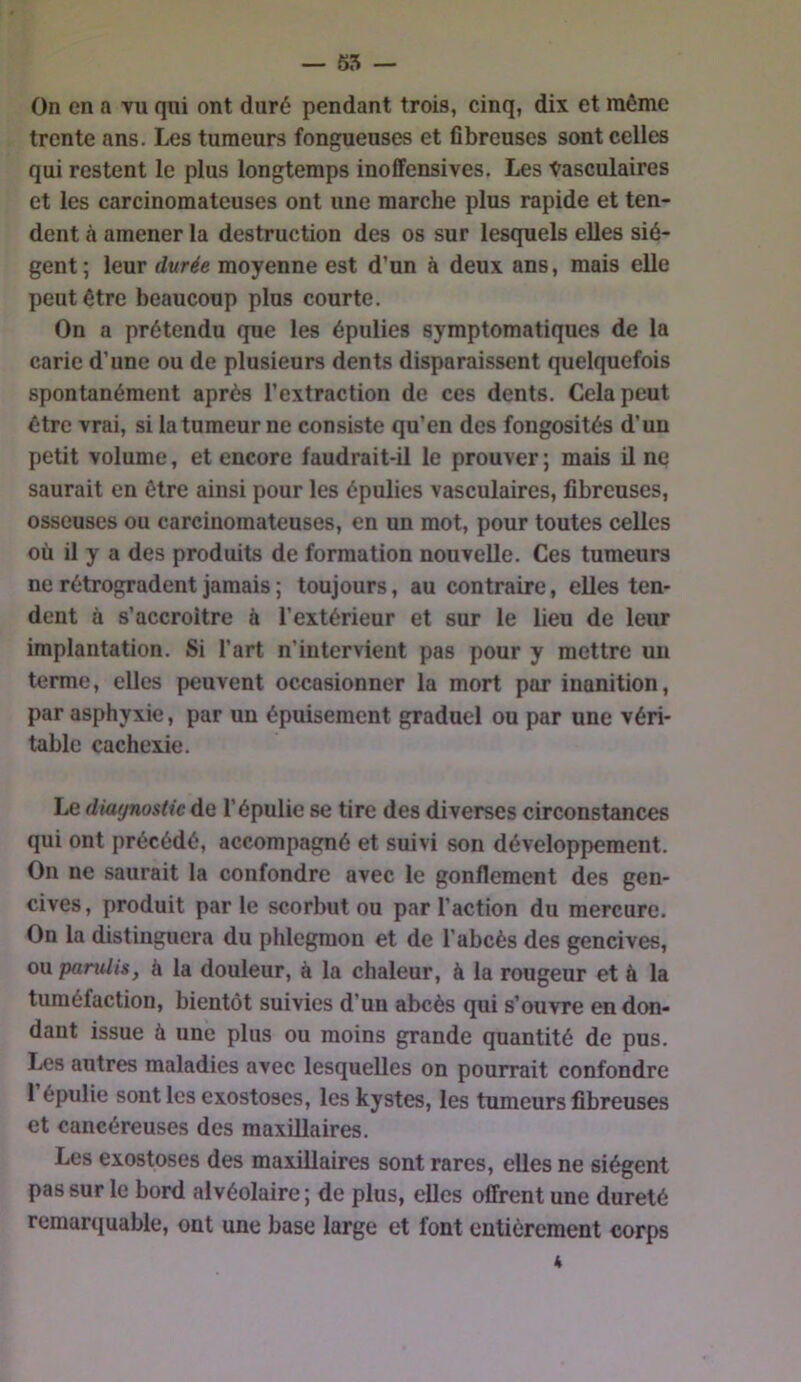 — 65 — On en a vu qui ont duré pendant trois, cinq, dix et même trente ans. Les tumeurs fongueuses et fibreuses sont celles qui restent le plus longtemps inoffensives. Les Vasculaires et les carcinomateuses ont une marche plus rapide et ten- dent à amener la destruction des os sur lesquels elles siè- gent ; leur durée moyenne est d’un à deux ans, mais elle peut être beaucoup plus courte. On a prétendu que les épulies symptomatiques de la carie d’une ou de plusieurs dents disparaissent quelquefois spontanément après l’extraction de ces dents. Cela peut être vrai, si la tumeur ne consiste qu’en des fongosités d’un petit volume, et encore faudrait-il le prouver ; mais il ne saurait en être ainsi pour les épulies vasculaires, fibreuses, osseuses ou carcinomateuses, en un mot, pour toutes celles où il y a des produits de formation nouvelle. Ces tumeurs ne rétrogradent jamais ; toujours, au contraire, elles ten- dent à s’accroitre à l’extérieur et sur le lieu de leur implantation. Si l’art n’intervient pas pour y mettre un terme, elles peuvent occasionner la mort par inanition, par asphyxie, par un épuisement graduel ou par une véri- table cachexie. Le diagnostic de l’épulie se tire des diverses circonstances qui ont précédé, accompagné et suivi son développement. On ne saurait la confondre avec le gonflement des gen- cives, produit parle scorbut ou par l’action du mercure. On la distinguera du phlegmon et de l’abcès des gencives, ou parulis, à la douleur, à la chaleur, à la rougeur et à la tuméfaction, bientôt suivies d’un abcès qui s’ouvre en don- dant issue à une plus ou moins grande quantité de pus. Les autres maladies avec lesquelles on pourrait confondre 1 épulie sont les exostoses, les kystes, les tumeurs fibreuses et cancéreuses des maxillaires. Les exostoses des maxillaires sont rares, elles ne siègent pas sur le bord alvéolaire ; de plus, elles offrent une dureté remarquable, ont une base large et font entièrement corps 4