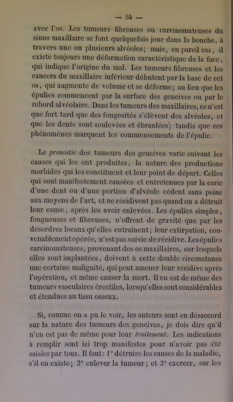 avec l’os. Les tumeurs fibreuses ou carcinomateuses du sinus maxillaire se font Quelquefois jour dans la bouche, à travers une ou plusieurs alvéoles; mais, en pareil cas, il existe toujours une déformation caractéristique de la face, qui indique 1 origine du mal. Les tumeurs fibreuses et les cancers du maxillaire inférieur débutent par la base de cet os, qui augmente de volume et se déforme ; au lieu que les épulies commencent par la surface des gencives ou par le rebord alvéolaire. Dans les tumeurs des maxillaires, ce n’est que fort tard que des fongosités s’élèvent des alvéoles, et que les dents sont soulevées et ébranlées’; tandis que ces phénomènes marquent les commencements de l’épulie. Le pronostic des tumeurs des gencives varie suivant les causes qui les ont produites, la nature des productions morbides qui les consUtuent et leur point de départ. Celles qui sont manifestement causées et entretenues par la carie d’une dent ou d’une portion d’alvéole cèdent sans peine aux moyens de l’art, et ne récidivent pas quand on a détruit leur cause, après les avoir enlevées. Les épulies simples, fongueuses et fibreuses, n’offrent de gravité que par les désordres locaux qu’elles entraînent; leur extirpation, con- venablement opérée, n’est pas suivie de récidive. Les épulies carcinomateuses, provenant des os maxillaires, sur lesquels elles sont implantées, doivent à cette double circonstance une certaine malignité, qui peut amener leur récidive après l’opération, et même causer la mort. U en est de môme des tumeurs vasculaires érectües, lorsqu’elles sont considérables et étendues au tissu osseux. Si, comme on a pu le voir, les auteurs sont en désaccord sur la nature des tumeurs des gencives, je dois dire qu’il n’en est pas de môme pour leur traitement. Les indications à remplir sont ici trop manifestes pour n’avoir pas été saisies par tous. U faut : 1 ® détruire les causes de la maladie, s’il eu existe; 2“ enlever la tumeur ; et 3 exercer, sur les