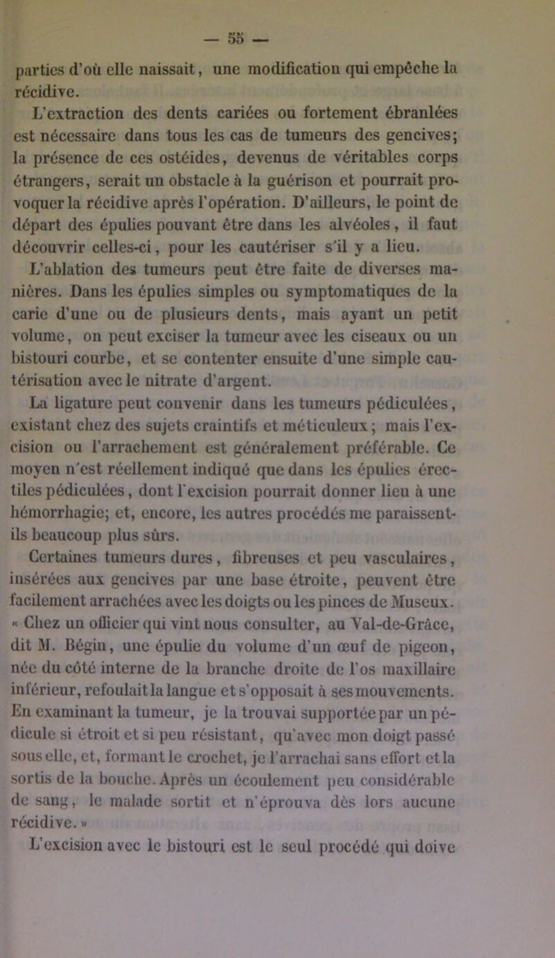 parties d’où elle naissait, une modification qui empêche la récidive. L’extraction des dents cariées ou fortement ébranlées est nécessaire dans tous les cas de tumeurs des gencives; la présence de ces ostéides, devenus de véritables corps étrangers, serait un obstacle à la guérison et pourrait pro- voquer la récidive après l’opération. D’ailleurs, le point de départ des épulies pouvant être dans les alvéoles, il faut découvrir celles-ci, pour les cautériser s'il y a lieu. L’ablation des tumeurs peut être faite de diverses ma- nières. Dans les épulies simples ou symptomatiques de la carie d’une ou de plusieurs dents, mais ayant un petit volume, on peut exciser la tumeur avec les ciseaux ou un bistouri courbe, et se contenter ensuite d’une simple cau- térisation avec le nitrate d’argent. La ligature peut convenir dans les tumeurs pédiculées, existant chez des sujets craintifs et méticuleux ; mais l’ex- cision ou l’arrachement est généralement préférable. Ce moyen n'est réellement indiqué que dans les épulies érec- tiles pédiculées, dont l'excision pourrait donner lieu ù une hémorrhagie; et, encore, les autres procédés me paraissent- ils beaucoup plus sûrs. Certaines tumeurs dures, fibreuses et peu vasculaires, insérées aux gencives par une base étroite, peuvent être facilement arrachées avec les doigts ou les pinces de Museux. « Chez un oflicier qui vint nous consulter, au Val-de-Gràce, dit M. Bégin, une épube du volume d’un œuf de pigeon, née du côté interne de la branche droite de l’os maxillaire inférieur, refoulait la langue et s’opposait à ses mouvements. En examinant la tumeur, je la trouvai supportée par un pé- dicule si étroit et si peu résistant, qu’avec mon doigt passé sous elle, et, formant le crochet, je l’arrachai sans effort et la sortis de la bouche. Après un écoulement peu considérable de sang, le malade sortit et n’éprouva dès lors aucune récidive.» L’excision avec le bistouri est le seul procédé qui doive