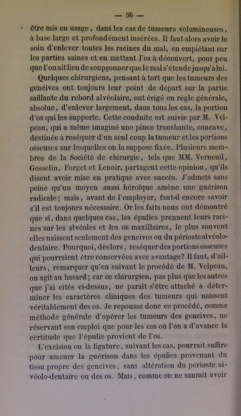 • être mis en usage, dans les cas de tumeurs volumineuses, à base large et profondément insérées. Il faut alors avoir le soin d’enlever toutes les racines du mal, en empiétant sur les parties saines et en mettant l’os à découvert, pour peu que r on ait lieu de soupçonner que le mal s’étende jusqu’ à lui. Quelques chirurgiens, pensant à tort que les tumeurs des gencives ont toujours leur point de départ sur la partie saillante du rebord alvéolaire, ont érigé en règle générale, absolue, d’enlever largement, dans tous les cas, la portion d'os qui les supporte. Cette conduite est suivie par M. Vel- peau, qui a même imaginé une pince tranchante, concave, destinée à réséquer d’un seul coup la tumeur et les portions osseuses sur lesquelles on la suppose fixée. Plusieurs mem- bres de la Société de chirurgie, tels que MM. Verneuil, Gosselin, Forget et Lenoir, partagent cette opinion, qu’ils disent avoir mise en pratique avec succès. J’admets sans peine qu’un moyen aussi héroïque amène une guérison radicale ; mais, avant de l’employer, faut-il encore savoir s’il est toujours nécessaire. Or les faits nous ont démontré que si, dans quelques cas, les épulies prennent leurs raci- nes sur les alvéoles et les os maxillaires, le plus souvent elles naissent seulement des gencives ou du périostealvéolo- dentaire. Pourquoi, dès lors, réséquer des portions osseuses qui pourraient être conservées avec avantage? Il faut, d’ail- leurs, remarquer qu’en suivant le procédé de M. Velpeau, on agit au hasard; car ce chirurgien, pas plus que les autres que j’ai cités ci-dessus, ne paraît s’être attaché à déter- miner les caractères cliniques des tumeurs qui naissent véritablement des os. Je repousse donc ce procédé, comme méthode générale d’opérer les tumeurs des gencives, ne réservant son emploi que pour les cas où l’on a d’avance la certitude que l’épulie provient de l’os. L’excision ou la ligature, suivant les cas, pourrait suffire pour amener la guérison dans les épulies provenant du tissu propre des gencives, sans altération du périoste al- vé*olo-dentaire ou des os. Mais, comme on ne saurait avoir