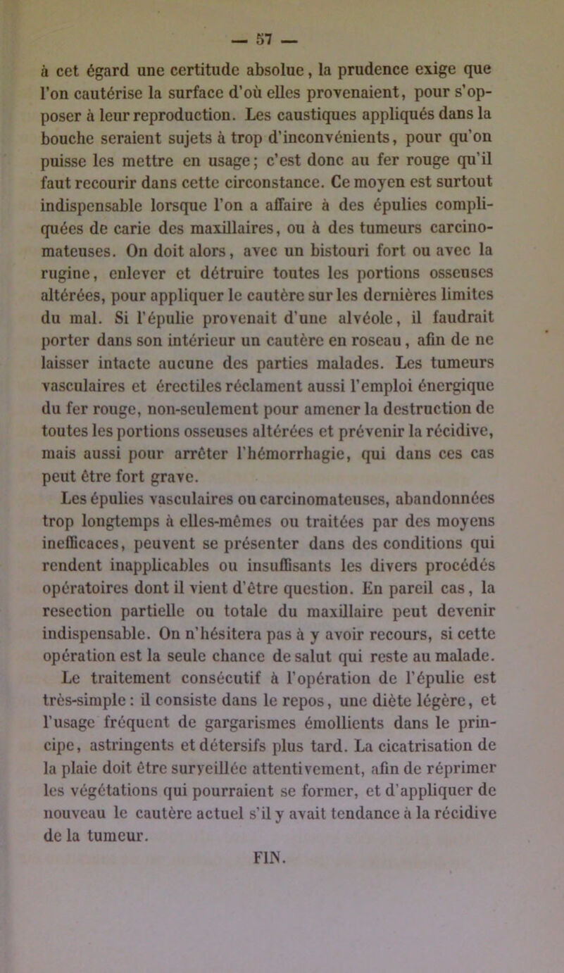 à cet égard une certitude absolue, la prudence exige que l’on cautérise la surface d’où elles provenaient, pour s’op- poser à leur reproduction. Les caustiques appliqués dans la bouche seraient sujets à trop d’inconvénients, pour qu’on puisse les mettre en usage; c’est donc au fer rouge qu’il faut recourir dans cette circonstance. Ce moyen est surtout indispensable lorsque l’on a affaire à des épulies compli- quées de carie des maxillaires, ou à des tumeurs carcino- mateuses. On doit alors, avec un bistouri fort ou avec la rugine, enlever et détruire toutes les portions osseuses altérées, pour appliquer le cautère sur les dernières limites du mal. Si l’épulie provenait d’une alvéole, il faudrait porter dans son intérieur un cautère en roseau, afin de ne laisser intacte aucune des parties malades. Les tumeurs vasculaires et érectiles réclament aussi l’emploi énergique du fer rouge, non-seulement pour amener la destruction de toutes les portions osseuses altérées et prévenir la récidive, mais aussi pour arrêter l’hémorrhagie, qui dans ces cas peut être fort grave. Les épulies vasculaires ou carcinomateuses, abandonnées trop longtemps à elles-mêmes ou traitées par des moyens ineflicaces, peuvent se présenter dans des conditions qui rendent inappbcables ou insuffisants les divers procédés opératoires dont il vient d’être question. En pareil cas, la resection partielle ou totale du maxillaire peut devenir indispensable. On n’hésitera pas à y avoir recours, si cette opération est la seule chance de salut qui reste au malade. Le traitement consécutif à l’opération de l’épulie est très-simple : il consiste dans le repos, une diète légère, et l’usage fréquent de gargarismes émollients dans le prin- cipe, astringents et détersifs plus tard. La cicatrisation de la plaie doit être surveillée attentivement, afin de réprimer les végétations qui pourraient se former, et d’appbquer de nouveau le cautère actuel s’il y avait tendance à la récidive de la tumeur. FIN.