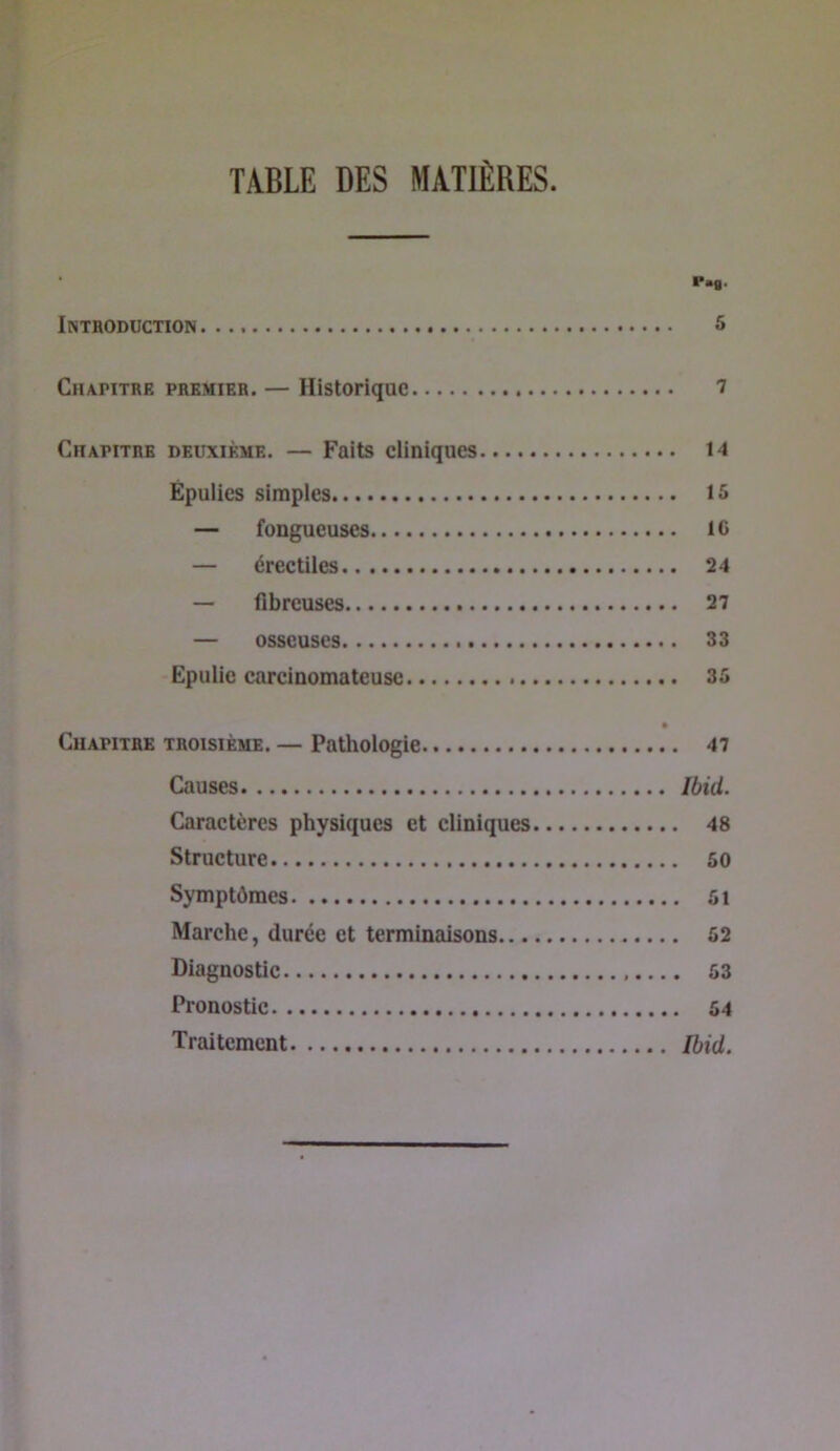 TABLE DES MATIÈRES. P.g. Intboduction & Chapitre premier. — Historique ^ Chapitre deuxième. — Faits cliniques 14 Épulics simples 15 — fongueuses IG — érectiles 24 — flbreuses 27 — osseuses 33 Epulie carcinomateuse 35 • Chapitre troisième. — Pathologie 47 Causes Ibid. Caractères physiques et cliniques 48 Structure 50 Symptômes 5i Marche, durée et terminaisons 52 Diagnostic 53 Pronostic 54 Traitement Ibid.