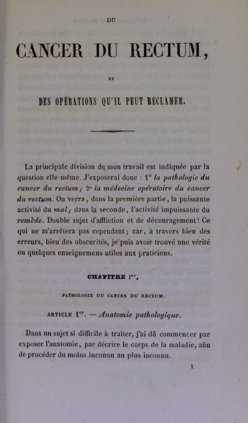 DU CANCER DU RECTUM, IT DES DPtDMIOSS QD'iL PEUT DÉCliXBE. Ln principale division de mon travail est indiquée par la question elle-même. J’exposerai donc : 1“ la pathologie du cancer du rectum; 5'“ la médecine opératoire du cancer du rectum. On verra , dans la première partie, la puissante activité du mat; dans l^i seconde, l'activité impuissante du remide. Double sujet d’affliction et de découragement! Ce qui ne m’arrêtera pas cependant; car, à travers bien des erreurs, bien des obscurités, je puis avoir trouvé une vérité ou quelques enseignemens utiles aux praticiens. cH.AprTax PATHOLOGIE DU CAHCBR DU HBCTOM. ARTICLE 1. — Anatomie pathologique. Dans un sujet si difficile à traiter, j’ai dû commencer par exposer l’anatomie, par décrire le corps de la maladie, afin de procéder du moins inconnu au plus inconnu. 1