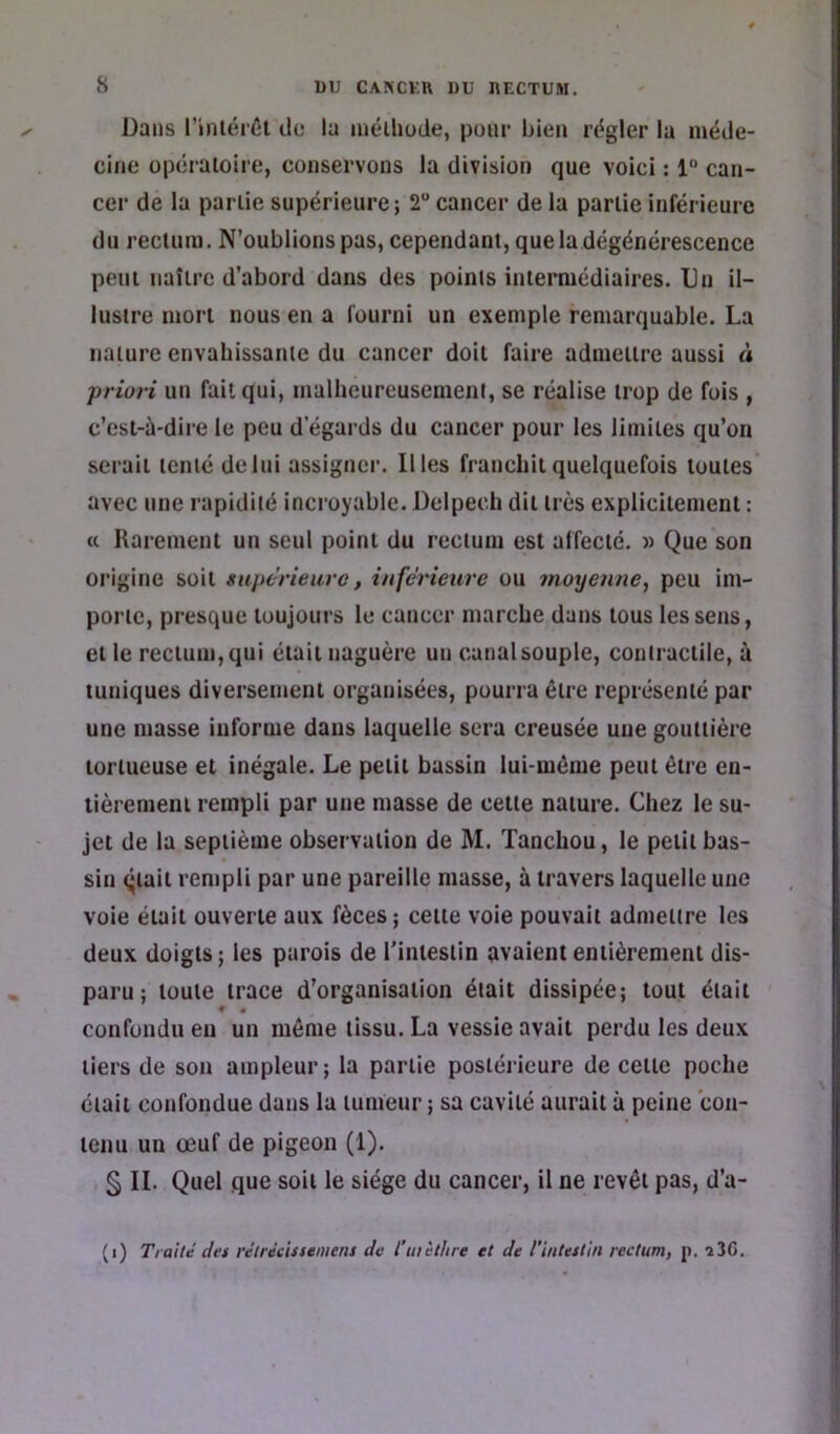 Dans l’inlérÉl de la niélliode, pour bien régler la méde- cine opéraioiie, conservons la division que voici : 1“ can- cer de la partie supérieure ; 2 cancer de la partie inférieure du rectum. N’oublions pas, cependant, que la dégénérescence peut naître d’abord dans des points intermédiaires. Un il- lustre mort nous en a fourni un exemple remarquable. La nature envahissante du cancer doit faire admettre aussi à priori un fait qui, malheureusemeni, se réalise trop de fois , c’est-à-dire le peu d’égards du cancer pour les limites qu’on serait tenté de lui assigner. Il les franchit quelquefois toutes avec une rapidité incroyable. Delpech dit très explicitement : (( Rarement un seul point du rectum est affecte. » Que son origine soit supérieure, inférieure ou moyenne, peu im- porte, presque toujours le cancer marche dans tous les sens, et le rectum, qui était naguère un canal souple, contractile, à tuniques diversement organisées, pourra être représenté par une masse informe dans laquelle sera creusée une gouttière tortueuse et inégale. Le petit bassin lui-même peut être en- tièrement rempli par une masse de cette nature. Chez le su- jet de la septième observation de M. Tanchou, le petit bas- sin qtait rempli par une pareille masse, à travers laquelle une voie était ouverte aux fèces; cette voie pouvait admettre les deux doigts; les parois de l’intestin avaient entièrement dis- paru ; toute trace d’organisation était dissipée; tout était confondu en un même tissu. La vessie avait perdu les deux tiers de son ampleur; la partie postérieure de cette poche était confondue dans la tumeur ; sa cavité aurait à peine con- tenu un œuf de pigeon (1). § II. Quel que soit le siège du cancer, il ne revêt pas, d’a- (i) Traité des rétrécissemens de l’tnèlhre et de l’intestin rectum, p. î3G.