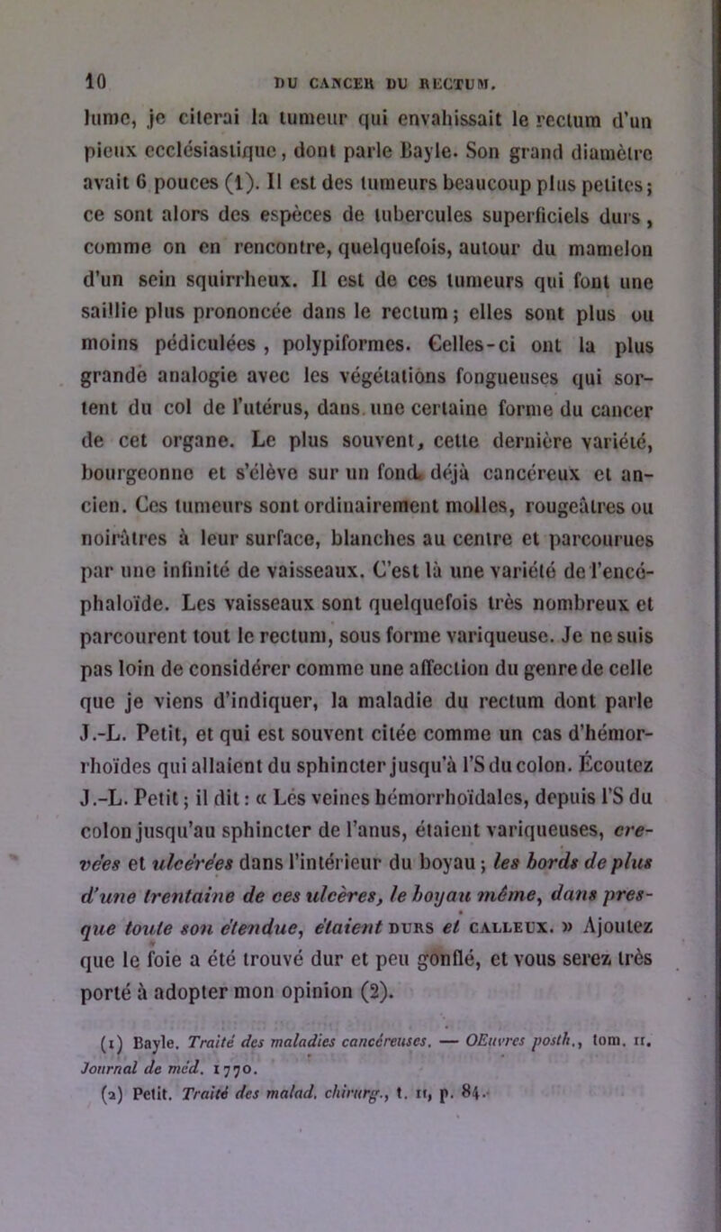 Iiimc, je citerai la lunieur qui envahissait le recuira d’un pieux ccclésiasiiquc, dont parle Bayle. Son grand diamètre avait 6 pouces (1). Il est des tumeurs beaucoup plus petites; ce sont alors des espèces de tubercules superficiels durs, comme on en rencontre, quelquefois, autour du mamelon d’un sein squirrheux. Il est de ces tumeurs qui foui une saillie plus prononcée dans le rectum ; elles sont plus ou moins pédiculées , polypiformes. Gelles-ci ont la plus grande analogie avec les végétations fongueuses qui sor- tent du col de l’utérus, dans, une certaine forme du cancer de cet organe. Le plus souvent, cette dernière variété, bourgeonne et s’élève sur un fond, déjà cancéreux et an- cien. Ces tumeurs sont ordinairement molles, rougeâtres ou noirâtres à leur surface, blanches au centre et parcourues par une infinité de vaisseaux. C’est là une variété del’encé- phaloïde. Les vaisseaux sont quelquefois très nombreux et parcourent tout le rectum, sous forme variqueuse. Je ne suis pas loin de considérer comme une affection du genre de celle que je viens d’indiquer, la maladie du rectum dont parle J.-L. Petit, et qui est souvent citée comme un cas d’hémor- rhoïdes qui allaient du sphincter jusqu’à l’S du colon. Ecoulez J.-L. Petit ; il dit : « Lés veines hémorrhoidales, depuis l’S du colon jusqu’au sphincter de l’anus, étaient variqueuses, cre- vées et ulcérées dans l’intérieur du boyau ; les bords de plus d’une trentaine de ces ulcères, le hoyau même^ dans pres- que toute son étendue^ étaient durs et calleux. » Ajoutez que le foie a été trouvé dur et peu gonflé, et vous serez très porté à adopter mon opinion (2). (i) Bayle. Traité des maladies cancéreuses. — OEitvrcs posth., tom. ir. Journal de mcd. 1770. (a) Petit, Traité des malad. chirurg., t. ii, p. 84.