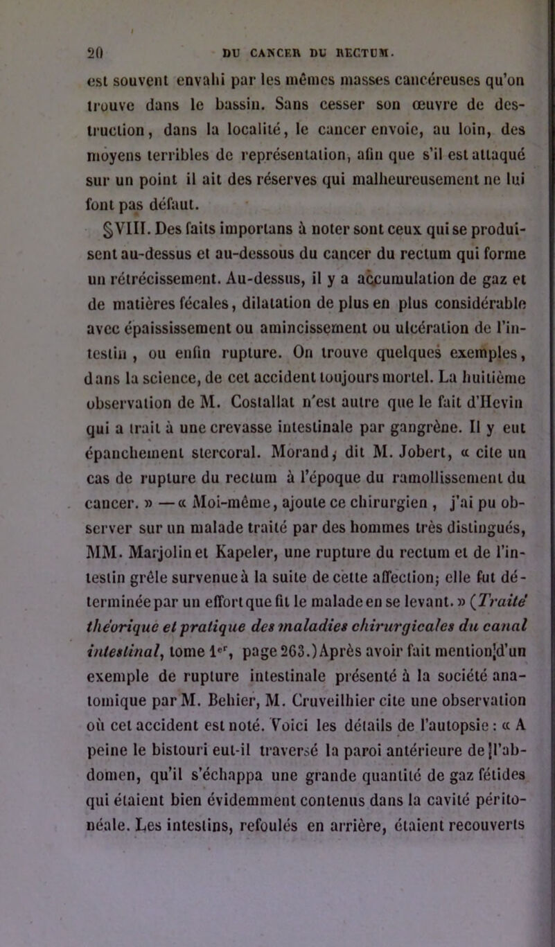 csl souvent envahi par les mêmes masses cancéreuses qu'un trouve dans le bassin. Sans cesser son œuvre de des- truction, dans la localité, 1e cancer envoie, au loin, des moyens terribles de représentation, afin que s’il est attaque sur un point il ait des réserves qui nialheureusemcnt ne lui font pas défaut. §VIII. Des faits importans à noter sont ceux qui se produi- sent au-dessus et au-dessous du cancer du rectum qui forme un rétrécissement. Au-dessus, il y a accumulation de gaz et de matières fécales, dilatation de plus en plus considérable avec épaississement ou amincissement ou ulcération de l’in- tcsiin , ou enfin rupture. On trouve quelques exemples, dans la science, de cet accident toujours mortel. La buitiènie observation de M. Coslallat n'est autre que le fait d’IIcviu qui a irait à une crevasse intestinale par gangrène. Il y eut épanchement stercoral. Morand,- dit M. Jobert, a cite un cas de rupture du rectum à l’époque du ramollissement du cancer. » —« Moi-même, ajoute ce chirurgien , j’ai pu ob- server sur un malade traité par des hommes très distingués, ]\IM. Marjolinet Kapeler, une rupture du rectum et de l’in- testin grêle survenue à la suite de cette affeclion; elle fut dé- terminée par un effort que fil le malade en se levant. » (Traité théorique et pratique des maladies chirurgicales du canal intestinal, tome 1*'', page 263.)Après avoir fait meniion|d’un exemple de rupture intestinale présenté à la société ana- tomique parM. Behier, M. Cruveilhier cite une observation où cet accident est noté. Voici les détails de l’autopsie : « A peine le bistouri eut-il traversé la paroi antérieure dejl’ab- domen, qu’il s’échappa une grande quantité de gaz fétides qui étaient bien évidemment contenus dans la cavité périto- néale. Les intestins, refoulés en arrière, étaient recouverts