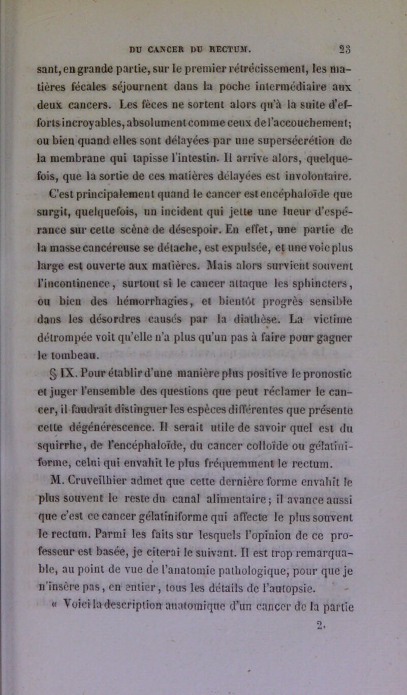 sanl, en grande partie, sur le premier rétrécissement, les ma- tières fécales séjournent dans la poche intermédiaire aux deux cancers. Les fèces ne sortent alors qu’à la suite d’ef- forts incroyables, absolument comme ceux de l’accouchement; ou bien quand elles sont délayées par une supersécrétion de la membrane qui tapisse l’intestin. Il arrive alors, quelque- fois, que la sortie de ces matières délayées est involontaire. C’est principalement quand le cancer estencéphaloïde que surgit, quelquefois, un incident qui jette une lueur d’espé- rance sur cette scène de désespoir. En effet, une partie de la masse cancéreuse se détache, est expulsée, et ui>e voie plus large est ouverte aux matières. I\lais alors survient souvent l’incontinence, surtout si le cancer attaque les sphincters, ou bien des hémorrhagies, et bientôt progrès sensil)le dans les désordres causés par la diathèse. La victime détrompée voit qu’elle n’a plus qu’un pas à faire pour gagner le tombeau. § IX. Pour établir d’une manière plus positive le pronostic et juger l’ensemble des questions que peut réclamer le can- cer, il faudrait distinguer les espèces différentes que présente cette dégénérescence. Il serait utile de savoir quel est du squirrhe, de l’encéphaloïde, du cancer colloïde ou gélaiiiii- forme, celui qui envahit le plus frétiuemment le rectum. M. Cruveilhier admet que cette dernière forme envahit le plus souvent le reste du canal alimentaire; il avance aussi que c’est ce cancer gélaiiniformc qui affecte le plus souvent le rectum. Parmi les faits sur lesquels l’opinion de ce pro- fesseur est basée, je citerai le suivant. Il est trop remarqua- ble, au point de vue de l’anaiomie pathologique, pour que je n’insère pas, en entier, tous les détails de l’autopsie. « Voici la description anatomique d’un cancer de la partie