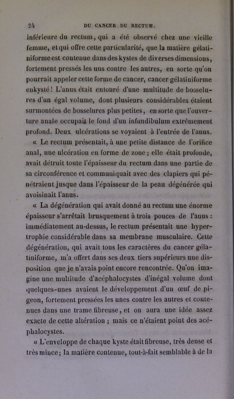 inférieure du reciuui,qui a élé observé cliez une vieille i'enmie, et qui offre celle pariicularilé, que la maiière gélaii- iiifornieesl couleuue dans des kysles de diverses dimensions, forlemenl pressés les uns contre les autres, en sorte qu’on pourrait appeler celte forme de cancer, cancer gélaiiniforme enkysté! L’anus était entouré d’une multitude de bosselu- res d’un égal volume, dont plusieurs considérables étaient surmontées de bosselures plus petites, en sorte que l’ouver- ture anale occupaii le fond d’un infundibulum extrêmement profond. Deux ulcérations se voyaient à l’entrée de l’anus. tt Le rectum présentait, à une petite distance de l’orifice anal, une ulcération en forme de zone ; elle était profonde, avait détruit toute l’épaisseur du rectum dans une partie de sa circonférence et communiquait avec des clapiers qui pé- nétraient jusque dans l’épaisseur de la peau dégénérée qui avoisinait l’anus. (c La dégénéraiion qui avait donné au rectum uue énorme épaisseur s’arrêtait brusquement à trois pouces de l’anus : immédiatement au-dessus, le rectum présentait une hyper- trophie considérable dans sa membrane musculaire. Celle dégénéraiion, qui avait tous les caractères du cancer géla- i tiniforme, m’a offert dans ses deux tiers supérieurs une dis- position que je n’avais point encore rencontrée. Qu’on ima- gine une multitude d’acéphalocysles d’inégal volume dont quelques-unes avaient le développement d’uu œuf de pi- geon, fortement pressées les unes contre les autres et coute- nues dans une trame fibreuse, et on aura une idée assez exacte de celte altération ; mais ce n’étaient point des acé- phalocystes. « L’enveloppe de chaque kyste était fibreuse, très dense et très mince; la matière contenue, tout-à-fait semblable à de la