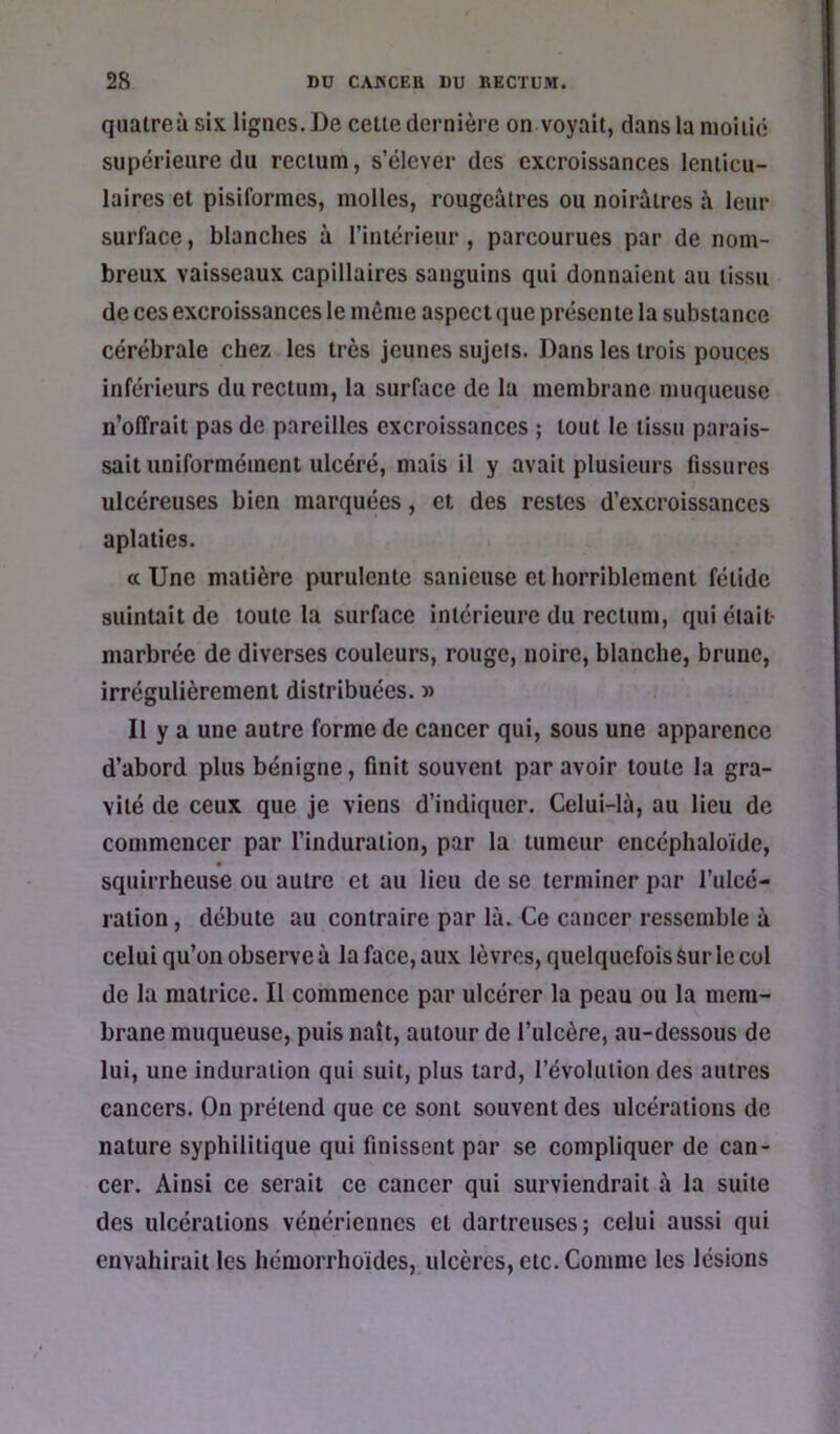 quatre à six lignes. De cette dernière on voyait, dans la moitié supérieure du rectum, s’élever des excroissances lenticu- laires et pisiformes, molles, rougeâtres ou noirâtres à leur surface, blanches à l’intérieur, parcourues par de nom- breux vaisseaux capillaires sanguins qui donnaient au tissu de ces excroissances le même aspect (jue présente la substance cérébrale chez les très jeunes sujets. Dans les trois pouces inférieurs du rectum, la surface de la membrane muqueuse n’olTrait pas de pareilles excroissances ; tout le tissu parais- sait uniformément ulcéré, mais il y avait plusieurs fissures ulcéreuses bien marquées, et des restes d’excroissances aplaties. a Une matière purulente sanieuse et horriblement fétide suintait de toute la surface intérieure du rectum, qui était- marbrée de diverses couleurs, rouge, noire, blanche, brune, irrégulièrement distribuées. » Il y a une autre forme de cancer qui, sous une apparence d’abord plus bénigne, finit souvent par avoir toute la gra- vité de ceux que je viens d’indiquer. Celui-là, au lieu de commencer par l’induration, par la tumeur encéphaloide, squirrheuse ou autre et au lieu de se terminer par l’uleé- ration, débute au contraire par lâ. Ce cancer ressemble à celui qu’on observe à la face, aux lèvres, quelquefois Sur le col de la matrice. Il commence par ulcérer la peau ou la mem- brane muqueuse, puis naît, autour de l’ulcère, au-dessous de lui, une induration qui suit, plus tard, l’évolution des autres cancers. On prétend que ce sont souvent des ulcérations de nature syphilitique qui finissent par se compliquer de can- cer. Ainsi ce serait ce cancer qui surviendrait à la suite des ulcérations vénériennes et dartreuses; celui aussi qui envahirait les hémorrhoides, ulcères, etc. Comme les lésions