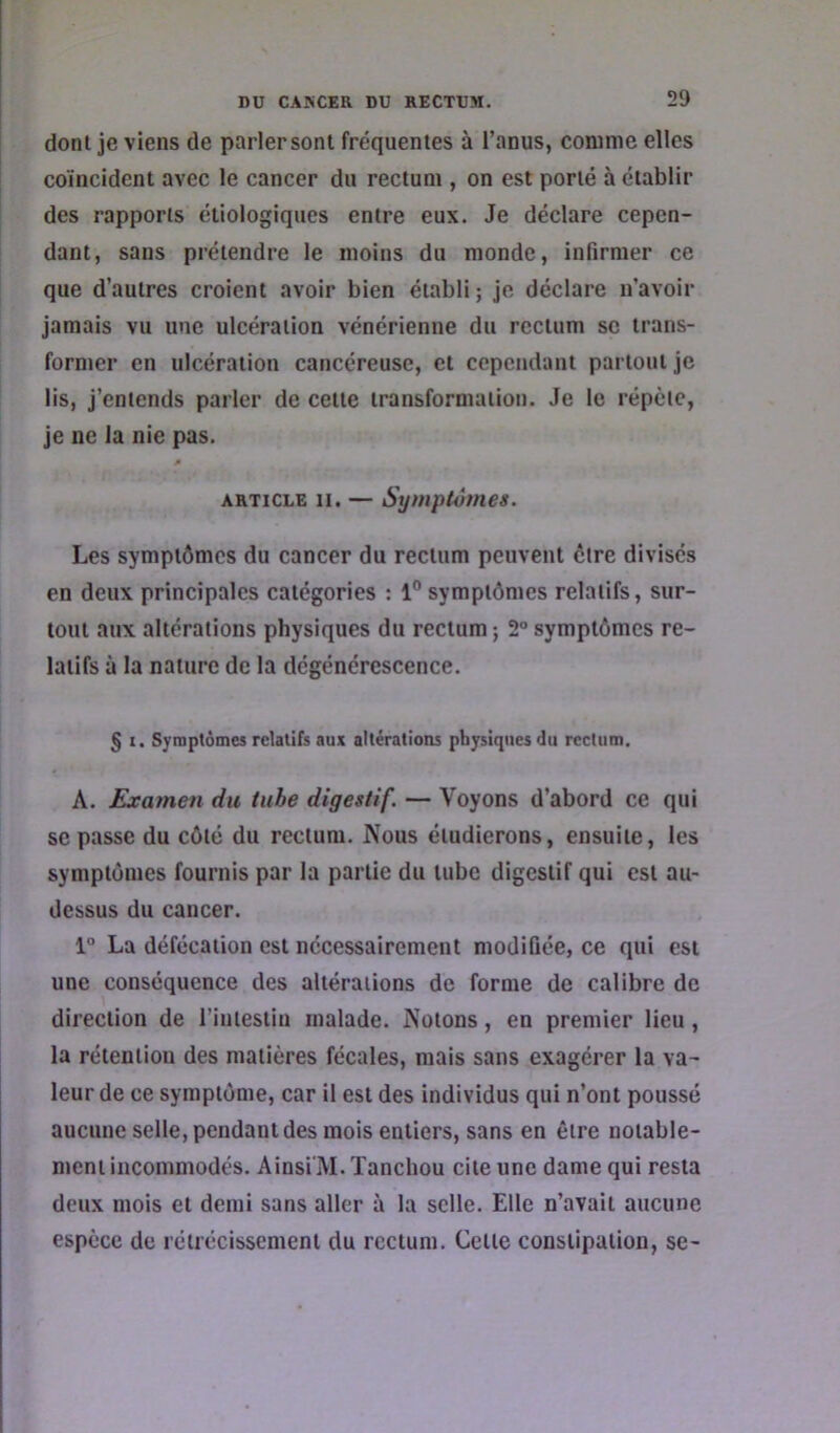 dont je viens de parler sont fréquentes à l’anus, comme elles coïncident avec le cancer du rectum , on est porté à établir des rapports étiologiques entre eux. Je déclare cepen- dant, sans prétendre le moins du monde, infirmer ce que d’autres croient avoir bien établi ; je déclare n’avoir jamais vu une ulcération vénérienne du rectum se trans- former en ulcération cancéreuse, et cependant partout je lis, j’entends parler de cette transformation. Je le répète, je ne la nie pas. ARTICLE 11. — Symptômes. Les symptômes du cancer du rectum peuvent être divisés en deux principales catégories : 1° symptômes relatifs, sur- tout aux altérations physiques du rectum ; 2° symptômes re- latifs à la nature de la dégénérescence. S I. Symptômes relatifs aux altérations physiques du rectum. A. Examen du tube digestif. — Voyons d’abord ce qui SC passe du côté du rectum. Nous étudierons, ensuite, les symptômes fournis par la partie du tube digestif qui est au- dessus du cancer. 1° La défécation est nécessairement modifiée, ce qui est une conséquence des altérations de forme de calibre de direction de l’intestin malade. Notons, en premier lieu, la rétention des matières fécales, mais sans exagérer la va- leur de ce symptôme, car il est des individus qui n’ont poussé aucune selle, pendant des mois entiers, sans en être notable- ment incommodés. Ainsi'M. Tancliou cite une dame qui resta deux mois et demi sans aller à la selle. Elle n’avait aucune espèce de rétrécissement du rectum. Cette constipation, se-