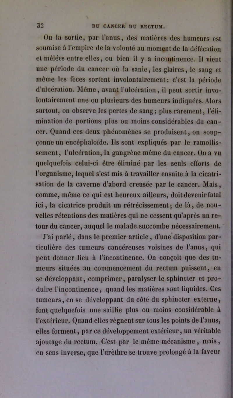 Ou la sonie, par l’anus, des niaiièrcs des humeurs est soumise à l’empire de la volonté au moment de la défécation et mêlées entre elles, ou bien il y a incontinence. Il vient une période du cancer où la sanie, les glaires, le sang et môme les fèces sortent involontairement: c’est lu période d’ulcération. Môme, avant Tulcération, il peut sortir invo- lontairement une ou plusieurs des humeurs indiquées. Alors surtout, on observe les pertes de sang; plus rarement, l’éli- mination de portions plus ou moins considérables du can- cer. Quand ces deux phénomènes se produisent, on soup- çonne un encéphaloïde. Ils sont expliqués par le ramollis- sement, l’ulcération, la gangrène même du cancer. On a vu quelquefois celui-ci être éliminé par les seuls efforts de l’organisme, lequel s’est mis à travailler ensuite à la cicatri- sation de la caverne d’abord creusée par le cancer. Mais, comme, même ce qui est heureux ailleurs, doit devenir fatal ici, la cicatrice produit un rétrécissement ; de là, de nou- velles rétentions des matières qui ne cessent qu’après un re- tour du cancer, auquel le malade succombe nécessairement. J’ai parlé, dans le premier article, d’une'disposition par- ticulière des tumeurs cancéreuses voisines de l’anus, qui peut donner lieu à l’incontinence. On conçoit que des tu- meurs situées au commencement du rectum puissent, en se développant, comprimer, paralyser le sphincter et pro- duire l’incontinence, quand les matières sont liquides. Ces tumeurs, en se développant du côté du sphincter externe, font quelquefois une saillie plus ou moins considérable à l’extérieur. Quand elles régnent sur tous les points de l’anus, elles forment, par ce développement extérieur, un véritable ajoutage du rectum. C’est par le même mécanisme , mais, en sens inverse, que l’iirèthre se trouve prolongé à la faveur