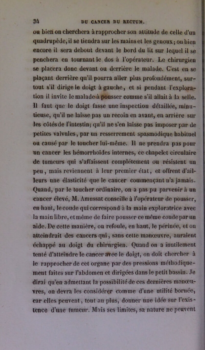 OU bien on cherchera à rapprocher son allilude de celle d’un quadrupède, il se tiendra sur les mains et les genoux ; ou bien encore il sera debout devant le bord du lit sur lequel il se penchera en tournant le dos à l’opérateur. Le chirurgien se placera donc devant ou derrière le malade. C’est en se plaçant derrière qu’il pourra aller plus profondément, sur- tout s’il dirige le doigt à gauche, et si pendant l’explora- tion il invite lemalade-à pousser comme s’il allaita la selle. Il faut que le doigt fasse une inspection détaillée, minu- tieuse, qu’il ne laisse pas un recoin en avant, en arrière sur les cotésde l’intestin; qu’il ne s’en laisse pas imposer par de petites valvules, parmi resserrement spasmodique habituel ou causé par le toucher lui-môme. Il ne prendra pas pour un cancer les hémorrhoïdes internes, ce chapelet circulaire de tumeurs qui s’affaissent complètement ou résistent un peu, mais reviennent à leur premier état, et offrent d’ail- leurs une élasticité que le cancer commençant n’a jamais. Quand, par le toucher ordinaire, on a pas pu parvenir à un cancer élevé, M. Amussat conseille à l’opérateur de pousser, en haut, le coude qui correspond à la main exploratrice avec la main libre, et même de faire pousser ce même coude par un aide. De cette manière, on refoule, en haut, le périnée, et on atteindrait des cancers qui, sans cette manœuvre, auraient échappé au doigt du chirurgien. Quand on a inutilement tenté d’atteindre le cancer avec le doigt, on doit chercher è le rapprocher de cet organe par des pressions méthodique- ment faites sur l’abdomen et dirigées dans le petit bassin. Je dirai qu’en admettant la possibilité de ces dernières manœu- vres, on devra les considérer comme d’une milité bornée, car elles peuvent, tout au plus, donner une idée sur l’exis- tence d’une tumeur. Mais ses limites, sa nature ne peuvent