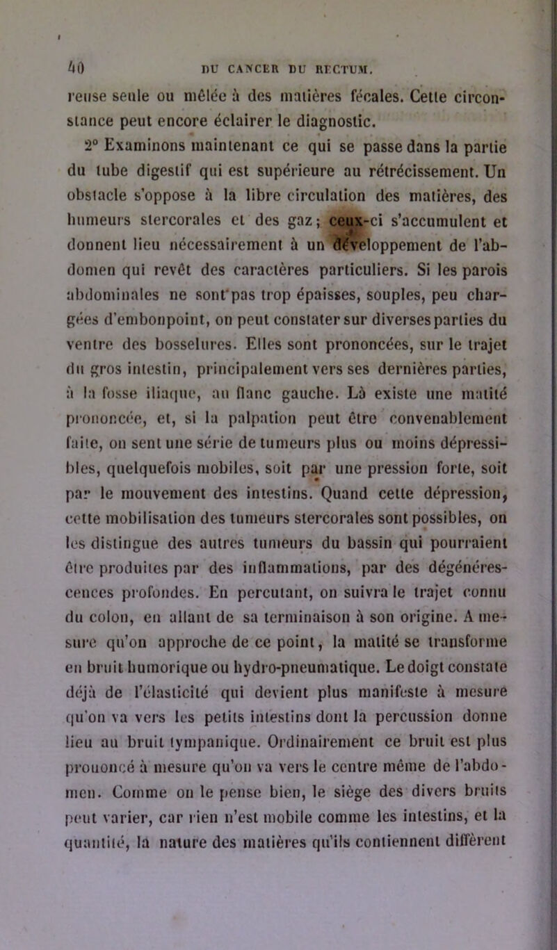 relise seule ou niôlde à des maiières fécales. Celle circon- siance peut encore éclairer le diagnostic. 2® Examinons maintenant ce qui se passe dans la partie du tube digestif qui est supérieure au rétrécissement. Un obstacle s’oppose ù la libre circulation des matières, des humeurs slercorales et des gaz ; ceux-ci s’accumulent et donnent lieu nécessairement à un à?vêloppement de l’ab- domen qui revêt des caractères particuliers. Si les parois abdominales ne sonfpas trop épaisses, souples, peu char- gées d’embonpoint, on peut constater sur diverses parties du ventre des bosselures. Elles sont prononcées, sur le trajet du gros intestin, principalement vers ses dernières parties, à la fosse iliaque, an liane gauche. Là existe une matité prononcée, et, si la palpation peut être convenablement faite, on sent une série de tumeurs plus ou moins dépressi- bles, quelquefois mobiles, soit par une pression forte, soit par le mouvement des intestins. Quand celle dépression, cette mobilisation des tumeurs slercorales sont possibles, on les distingue des autres tumeurs du bassin qui pourraient être produites par des inflammations, par des dégénéres- cences profondes. En percutant, on suivra le trajet connu du colon, en allant de sa terminaison à son origine. A me- sure qu’on approche de ce point, la matité se transforme en bruit humorique ou hydro-pneumatique. Le doigt constate déjà de l’élaslicilé qui devient plus manifeste à mesure (|u’on va vers les petits intestins dont la percussion donne lieu au bruit tympanique. Ordinairement ce bruit est plus prononcé à mesure qu’on va vers le centre même de l’abdo- men. Comme on le pense bien, le siège des divers bruits peut varier, car rien n’est mobile comme les intestins, et la quantité, la nature des matières qu’ils contiennent diffèrent