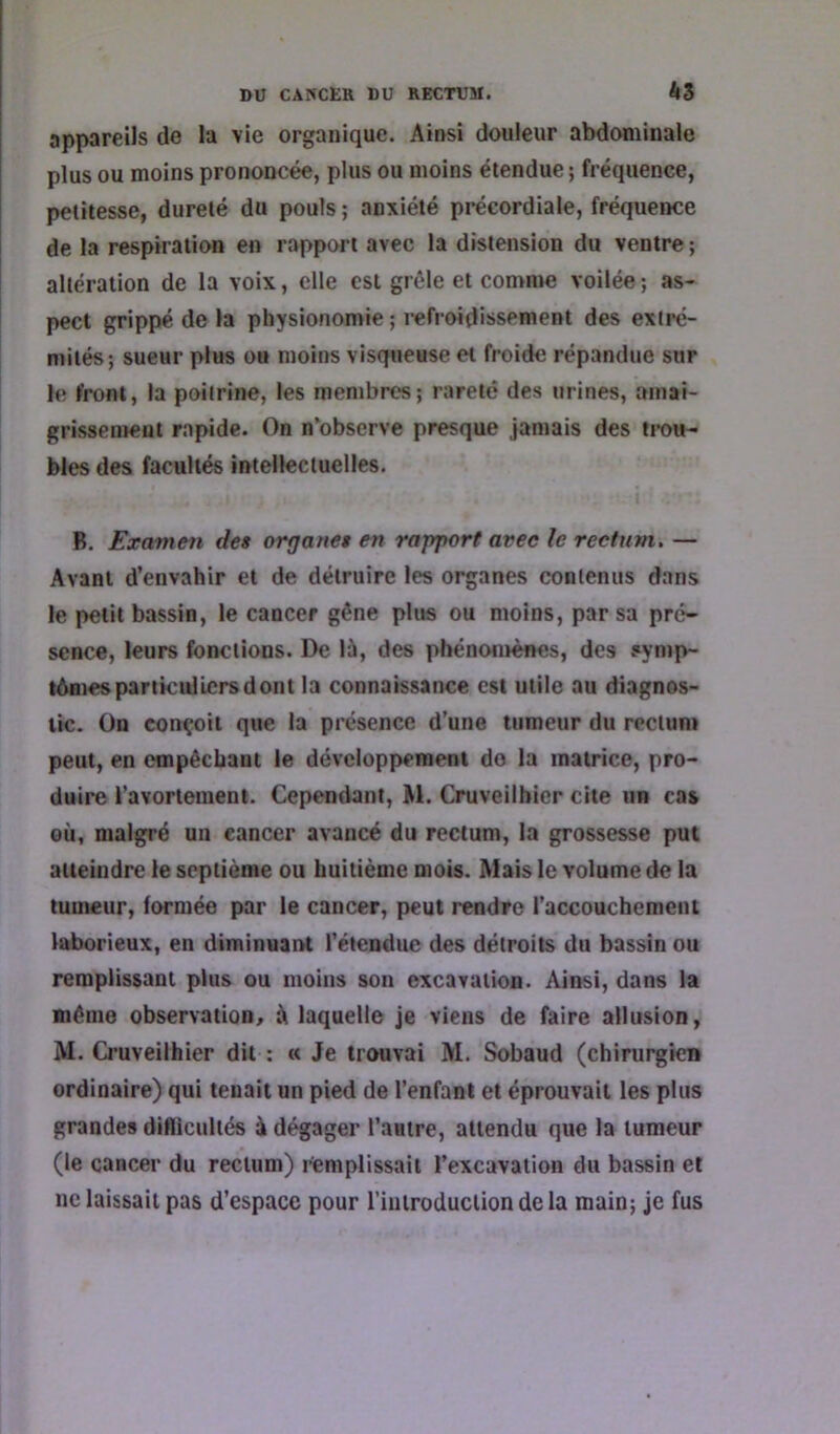 appareils de la vie organique. Ainsi douleur abdominale plus ou moins prononcée, plus ou moins étendue ; fréquence, petitesse, dureté du pouls ; anxiété précordiale, fréquence de la respiration en rapport avec la distension du ventre ; altération de la voix, elle est grêle et comme voilée ; as- pect grippé de la physionomie ; refroidissement des extré- mités; sueur plus ou moins visqueuse et froide répandue sur le front, la poitrine, les membres; rareté des urines, amai- grissement rapide. On n’observe presque jamais des ti-ou- blés des facultés intellectuelles. B. Examen des orrjanet en rapport avec le rectum. — Avant d’envahir et de détruire les organes contenus dans le petit bassin, le cancer gêne plus ou moins, par sa pré- sence, leurs fonctions. De lù, des phénotuènes, des symp- tAmes particuliers dont la connaissance est utile au diagnos- tic. On conçoit que la présence d’une tumeur du rectum peut, en empêchant le développement do la matrice, pro- duire ravortement. Cependant, M. Cruveilhicr cite un cas où, malgré un cancer avancé du rectum, la grossesse put atteindre le septième ou huitième mois. Mais le volume de la tumeur, formée par le cancer, peut rendre l’accouchement laborieux, en diminuant l’étendue des détroits du bassin ou remplissant plus ou moins son excavation. Ainsi, dans la même observation, ù laquelle je viens de faire allusion, M. Cruveilhier dit ; « Je trouvai M. Sobaud (chirurgien ordinaire) qui tenait un pied de l’enfant et éprouvait les plus grandes diflicultés à dégager l’autre, attendu que la tumeur (le cancer du rectum) i^mplissait l’excavation du bassin et ne laissait pas d’espace pour rinlroduclion delà main; je fus