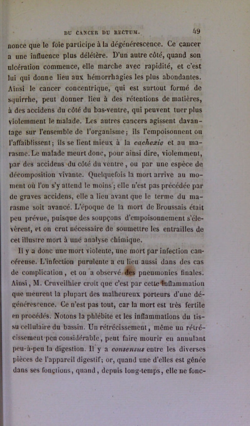 69 nonce que le foie participe à la dégénérescence. Ce cancer a une influence plus délétère. D’un autre côté, quand son ulcération commence, elle marche avec rapidité, et c’est lui qui donne lieu aux hémorrhagies les plus abondantes. Ainsi le cancer concentrique, qui est surtout formé de squirrhe, peut donner lieu à des rétentions de matières, à des accidens du côté du bas-ventre, qui peuvent tuer plus violemment le malade. Les autres cancers agissent davan- tage sur l’ensemble de l’organisme; ils l’empoisonnent ou l’affaiblissent; ils se lient mieux à la cachexie et au ma- rasme. Le malade meurt donc, pour ainsi dire, violemment, par des accidens du côté du ventre , ou par une espèce de décomposition vivante. Quekiuefois la mort arrive au mo- ment où l’on s’y attend le moins ; elle n’est pas précédée par de graves accidens, elle a lieu avant que le terme du ma- rasme soit avancé. L’époque de la mort de Ilroussais était peu prévue, puisque des soupçons d’empoisonnement s’éle- vèrent, et on crut nécessaire de soumettre les entrailles do cet illusire mort à une analyse chimique. Il y a donc une mort violente, une mort par infection can- céreuse. L’infection purulente a eu lieu aussi dans des cas de complication, et on a observé des pneumonies finales. Ainsi, M. Cruveilhier croit que c’est par cette Inflammation que meurent la plupart des malheureux porteurs d’une dé- générescence. Ce n’est pas tout, car la mort est très fertile en procédés. Notons la phlébite et les inflammations du tis- su cellulaire du bassin. Un rétrécissement, même un rétré- cissement peu considérable, peut faire mourir en annulant ppu-à-peu la digestion. Il y a consensnt entre les diverses pièces de l’appareil digestif; or, quand une d’elles est gênée dans ses fonctions, quand, depuis long-temps, elle ne fonc-