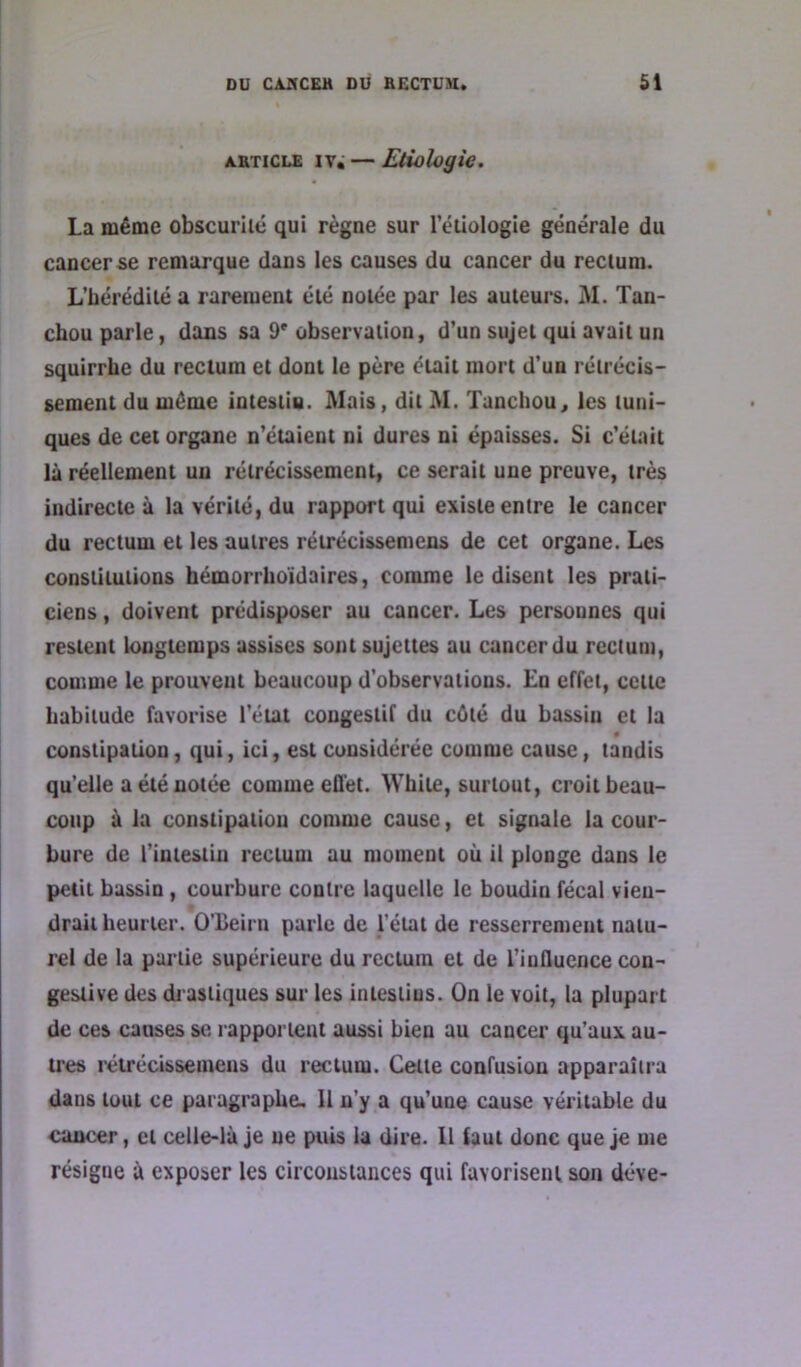 AKTiCLE iv; — Etiologie. La même obscuriié qui règne sur l’étiologie générale du cancer se remarque dans les causes du cancer du rectum. L’hérédité a rarement été notée par les auteurs. M. Tan- chou parle, dans sa 9* observation, d’un sujet qui avait un squirrhe du rectum et dont le père était mort d’un rétrécis- sement du même intestin. Mais, dit M. Tanchou, les tuni- ques de cet organe n’étaient ni dures ni épaisses. Si c’était là réellement un rétrécissement, ce serait une preuve, très indirecte à la vérité, du rapport qui existe entre le cancer du rectum et les autres rétrécissemens de cet organe. Les constitutions hémorrhoïdaires, comme le disent les prati- ciens , doivent prédisposer au cancer. Les personnes qui restent longtemps assises sont sujettes au cancer du rectum, comme le prouvent beaucoup d’observations. En effet, cette habitude favorise l’état congestif du côté du bassin et la constipation, qui, ici, est considérée comme cause, tandis qu’elle a été notée comme effet. White, surtout, croit beau- coup à la constipation comme cause, et signale la cour- bure de l’intestin rectum au moment où il plonge dans le petit bassin , courbure contre laquelle le boudin fécal vien- drait heurter. O’iîeirn parle de l’état de resserrement natu- rel de la partie supérieure du rectum et de l’influence con- gestive des drastiques sur les intestins. On le voit, la plupart de ces causes se rapportent aussi bien au cancer qu’aux au- tres rétrécissemens du rectum. Cette confusion apparaîtra dans tout ce paragraphe. 11 n’y a qu’une cause véritable du cancer, et celle-là je ne puis la dire. Il faut donc que je me résigne à exposer les circousiances qui favorisent son déve-