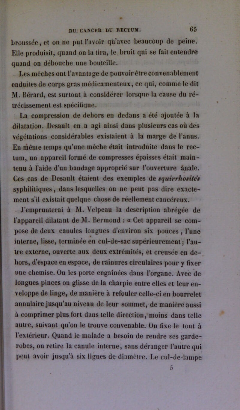 broussëe, et on ne pul l’avoir qu’avec beaucoup de peine. Elle produisit, quand on la lira, le bruil qui se fait entendre quand on débouche une bouteille. Les mèches ont l’avantage de pouvoir être convenablement enduites de corps gras médicamenteux, ce qui, comme le dit M. Bérard, est surtout à considérer lorsque la cause du ré- trécissement est spéciüaue. La compression de dehors en dedans a été ajoutée à la dilatation. Desault en a agi ainsi dans plusieurs cas où des végétations considérables existaient à la marge de l’anus. En même temps qu’une mèche était introduite dans le rec- tum, un appareil formé de compresses épaisses était main- tenu à l’aide d’un bandage approprié sur l’ouverture ûnale. Ces cas de Desault étaient des exemples de tquirrhotUes syphilitiques, dans lesquelles on ne peut pas dire exacte- ment s’il existait quelque chose de réellement cancéreux. J’emprunterai à M. Velpeau la description abrégée de l’appareil dilatant de M. Bennond : « Cet appareil se com- pose de deux canules longues d’environ six pouces , l’une interne, lisse, terminée en cul-de-sac supérieurement ; l’au- tre externe, ouverte aux deux extrémités, et creusée en de- hors, d’espace en espace, de rainures circulaires pour y fixer une chemise. Ou les porte engainées dans l’organe. Avec de longues pinces on glisse de la charpie entre elles et leur en- veloppe de linge, de manière à refouler celle-ci en bourrelet annulaire jusqu’au niveau de leur sommet, de manière aussi à comprimer plus fort dans telle direction, moins dans telle autre, suivant qu’on le trouve convenable. Ou fixe le tout ù l’extérieur. Quand le malade a besoin de rendre ses garde- robes, on retire la canule interne, sans déranger l’autre qui peut avoir jusqu’à six lignes de diamètre. Le enl-de-lampe 5