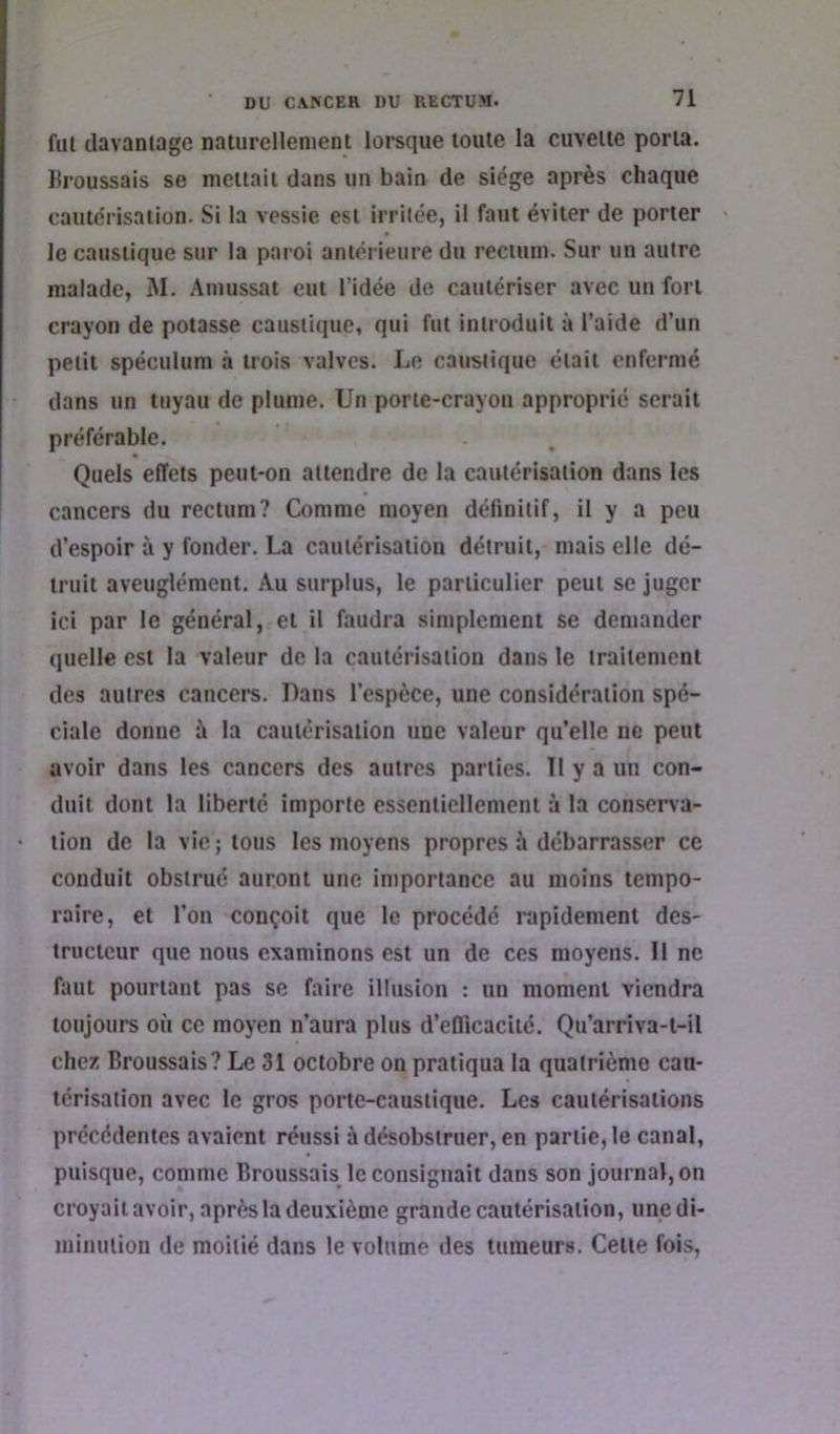 fui davaniage naturellement lorsque toute la cuvette porta. Ilroussais se mettait dans un bain de siège après chaque cautérisation. Si la vessie est irritée, il faut éviter de porter - le caustique sur la paroi anterieure du rectum. Sur un autre malade, M. Amussat eut l’idée de cautériser avec un fort crayon de potasse caustique, qui fut introduit à l’aide d’un petit spéculum à trois valves. Le caustique était enfermé dans un tuyau de plume. Un porte-crayon approprie serait préférable. Quels effets peut-on attendre de la cautérisation dans les cancers du rectum? Comme moyen définitif, il y a peu d’espoir à y fonder. La cautérisation détruit, mais elle dé- truit aveuglément. Au surplus, le particulier peut se juger ici par le général, et il faudra simplement se demander quelle est la valeur de la cautérisation dans le traitement des autres cancers. Dans l’espèce, une considération spé- ciale donne à la cautérisation une valeur qu’elle ne peut avoir dans les cancers des autres parties. Tl y a un con- duit dont la liberté importe essentiellement à la consena- tion de la vie ; tous les moyens propres à débarrasser ce conduit obstrué auront une importance au moins tempo- raire, et l’on conçoit que le procédé rapidement des- tructeur que nous examinons est un de ces moyens. Il ne faut pourtant pas se faire illusion : un moment viendra toujours où ce moyen n’aura plus d’efficacité. Qu’arriva-t-il chez Broussais? Le 31 octobre on pratiqua la quatrième cau- térisation avec le gros porte-caustique. Les cautérisations précédentes avaient réussi à désobstruer, en partie, le canal, puisque, comme Broussais^ le consignait dans son journal, on croyait avoir, après la deuxième grande cautérisation, une di- minution de moitié dans le volume des tumeurs. Cette fois,