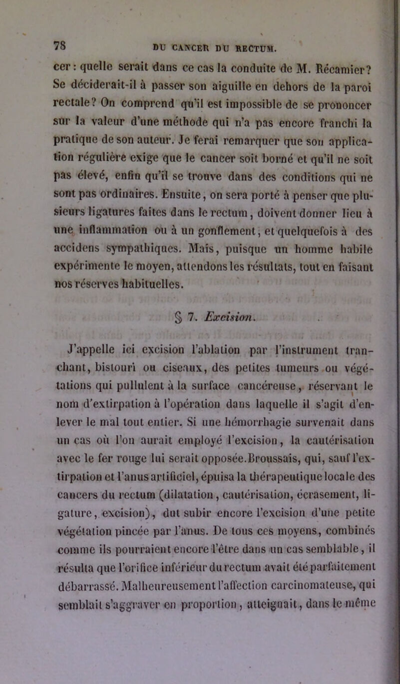 cer : quelle serait dans ce cas la conduite de M. Récamier? Se déciderait-il à passer son aiguille en dehors de la paroi rectale? On comprend qn’il est impossible de se prononcer sur la valeur d’une méthode qui n’a pas encore franchi la pratique de son auteur. Je ferai remarquer que son applica- tion régulière exige que le cancer soit borné et qu’il ne soit pas élevé, enfin qu’il se trouve dans des conditions qui ne sont pas ordinaires. Ensuite, on sera porté à penser que plu- sieurs ligatures faites dans le rectum, doivent donner lieu à une inflammation ou à un gonflement, et quelquefois à des accidens sympathiques. Mais, puisque un homme habile expérimente le moyen, attendons les résultats, tout en faisant nos réserves habituelles. § 7. Excision. J’appelle ici excision l’ablation par j’instrument tran- chant, bistouri ou ciseaux, des petites tumeurs,ou végé- tations qui pullulent à la surface cancéreuse, réservant le nom d’extirpation à l’opération dans laquelle il s’agit d’en- lever le mal tout entier. Si une hémorrhagie survenait dans un cas où l’on aurait employé l’excision, la cautérisation avec le fer rouge lui serait opposée.Broussais, qui, sauf l’ex- tirpation et l’anusarlificiel, épuisa la üiérapeutique locale des cancers du rectum (dilatation, cautérisation, écrasement, li- gature, excision), dut subir encore l’excision d’une petite végétation pincée par l’anus. De tous ces moyens, combines comme ils pourraient encore l’être dans un cas semblable, il résulta que l’orifice inférieur du rectum avait été parfaitement débarrassé. Malheureusement l’affection carcinomateuse, qui semblait s’aggraver on proportion, atteignait, dans le même
