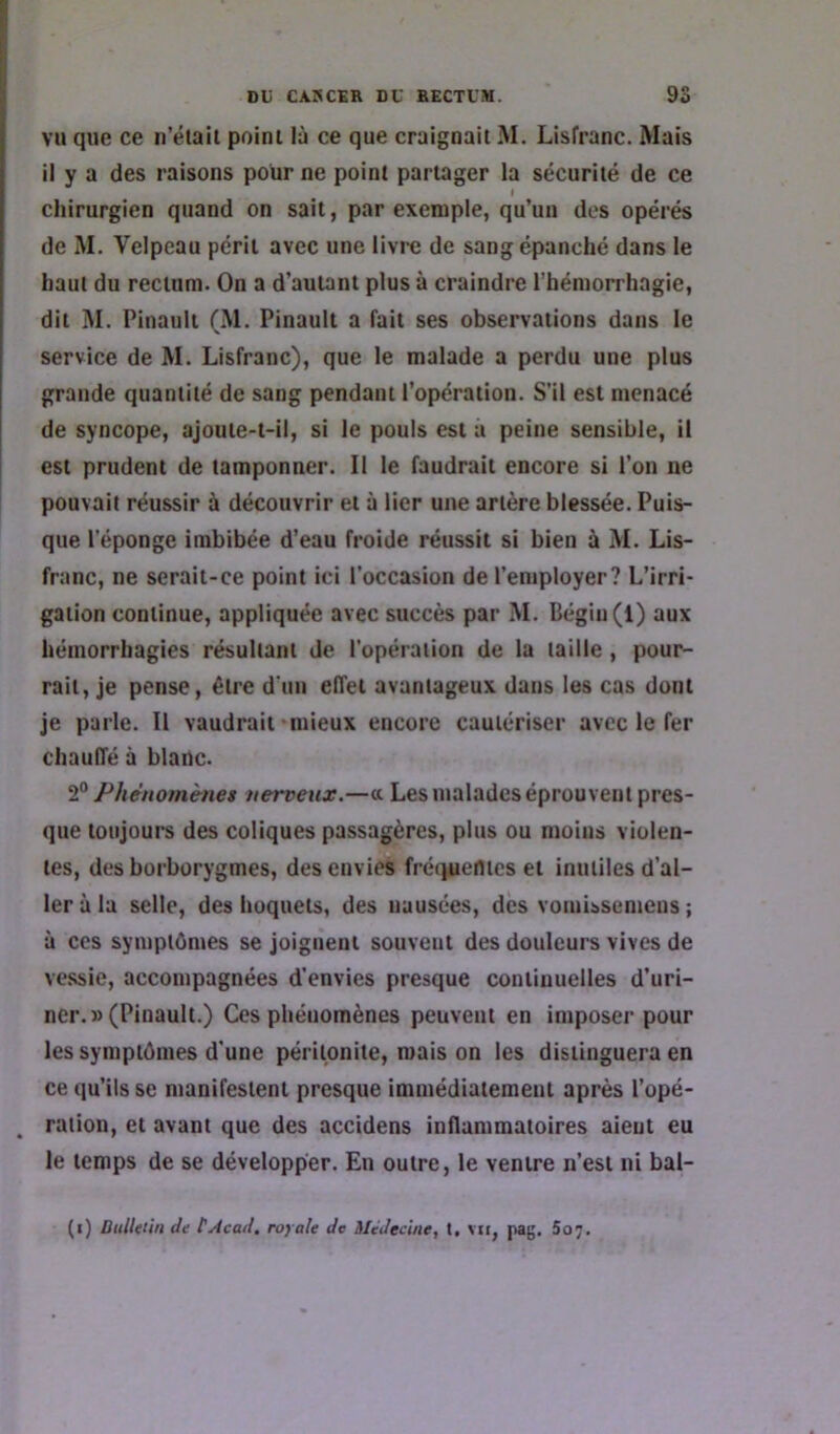 VU que ce ii’élail poini là ce que craignait M. Lisfranc. Mais il y a des raisons pour ne point partager la sécurité de ce chirurgien quand on sait, par exemple, qu’un des opérés de M. Velpeau péril avec une livre de sang épanché dans le haut du rectum. On a d’autant plus à craindre l’hémorrhagie, dit M. Pinauii (M. Pinault a fait ses observations dans le service de M. Lisfranc), que le malade a perdu une plus grande quantité de sang pendant l’opération. S'il est menacé de syncope, ajoute-t-il, si le pouls est a peine sensible, il i est prudent de tamponner. Il le faudrait encore si l’on ne pouvait réussir à découvrir et à lier une artère blessée. Puis- que l'éponge imbibée d’eau froide réussit si bien à M. Lis- franc, ne serait-ce point ici l’occasion de l’employer? L’irri- gation continue, appliquée avec succès par M. Bégin (1) aux hémorrhagies résultant de l'opération de la taille, pour- rait, je pense, être d'un effet avantageux dans les cas dont je parle. Il vaudrait'mieux encore cautériser avec le fer chauffé à blanc. Phénomènes nerveux.—« Les malades éprouvent pres- que toujours des coliques passagères, plus ou moins violen- tes, des borborygmes, des envies fré(juemes et inutiles d’al- ler à la selle, des hoquets, des nausées, des vomissemens ; à ces symptômes se joignent souvent des douleurs vives de vessie, accompagnées d’envies presque continuelles d’uri- ner.» (Pinault.) Ces phénomènes peuvent en imposer pour les symptômes d'une péritonite, mais on les distinguera en ce qu’ils se manifestent presque immédiatement après l’opé- ^ ration, et avant que des accidens inflammatoires aient eu le temps de se développer. En outre, le ventre n’est ni bal-