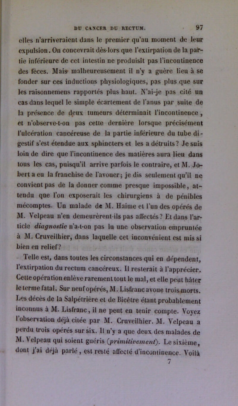 elles n’arriveraieni dans le premier qu’au moment de leur expulsion. On concevrait dès-lors que l’exiirpaiion de la par- tie inférieure de cet intestin ne produisît pas l’incontinence des fèces. Mais- malheureusement il n’y a guère lieu à se fonder sur ces inductions physiologiques, pas plus que sur les raisonnemens rapportés plus haut. N’ai-je pas cité un cas dans lequel le simple écartement de l'anus par suite de la présence de deux tumeurs déterminait l’incontinence , et n’observe-t'On pas cette dernière lorsque précisément l’ulcéralion cancéreuse de la partie inférieure du tube di- gestif s’est étendue aux sphincters et les a détruits? Je suis loin de dire que l’incontinence des matières aura lieu dans tous les cas, puisqu’il arrive parfois le contraire, et M. Jo- bert a eu la franchise de l'avouer; je dis seulement qu’il ne convient pas de la donner comme presque impossible, at- tendu que l’on exposerait les chirurgiens à de pénibles mécomptes. Un malade de M. Haime et l’un des opérés de M. Velpeau n’en demeurèrent-ils pas affectés? £tduns l’ar- ticle diagnostic n’a-t-on pas lu une observation empruntée à M. Cruveilhier, dans laquelle cet inconvénient est mis si bien en relief ? Telle est, dans toutes les circonstances qui en dépendent, l’extirpation du rectum cancéreux. Il resterait à l’apprécier. Celle opération enlève raremenl tout le mal, et elle peut hâter letermefatal. Sur neuf opérés, M.Lisfranc avoue troismons. Les décès de la Salpétrière ei de Bicêire étant probablement inconnus à M. Lisfranc, il ne peut en tenir compte. Voyez l’observation déjà citée par M. Cruveilhier. M. Velpeau a perdu trois opérés sur six. Il n’y a que deux des malades de M. Velpeau qui soient guéris (jprimitivemenf). Le sixième, dont j ai déjà parlé , est resté affecié d’incontinence. Voilà 7