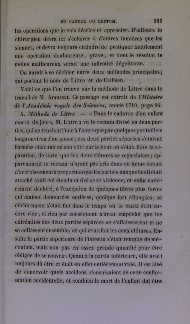 108 les opérations que je vais décrire et apprécier. D’ailleurs le chirurgien devra ici s’éclairer à d’autres lumières que les siennes, et devra toujours craindre de pratiquer inutilement une opération douloureuse, grave, et dont le résultat le moins malheureux serait une infirmité dégoûtante. On aurait à se décider entre deux méthodes principales,’ qui portent le nom de Littré et de Callisen. Voici ce que l’on trouve sur la méthode de Littré dans le travail de M. Amussai. Ce passage est extrait de \'Histoire de VAcadémie royale des Sciences, année 1710, page 36. A. Méthode de Littré. — « Dans le cadavre d’un enfant mortà six jours, M. Littré a vu le rectum divisé en deux par- ties, qui ne tenaient l’une à l’antre que par quelques petits filets longs environ d’un pouce; ces deux parties séparées s’étaient fermées chacune de son côté par le bout où s’était faite la sé- paration, de sorte que les deux clôtures se regardaient; ap- paremment le rectum n’ayant pas pris dans ce foetus autant d’accroissement à proportion que les parties auxquelles il était attaché avait été étendu et tiré avec violence, et enfin entiè- rement déchiré, à l’exception de quelques fibres plus fortes qui étaient demeurées entières, quoique fort allongées; ce déchirement s’était fait dans le temps où le canal était en- core vide; et rien par conséquent n’avait empêché que les extrémités des deux parties séparées ne s’affaissassent et ne se collassent ensemble, ce qui avait fait les deux clôtures. En- suite la partie supérieure de l’intestin s’était remplie de mé- conium, mais non pas en assez grande quantité pour être obligée de se rouvrir. Quant à la partie inférieure, elle avait toujours dû être et était en effet entièrement vide. Il est aisé de concevoir quels accidens s’ensuivaient de cette confor- mation accidentelle, et combien la mort de l’eufaiil dut être