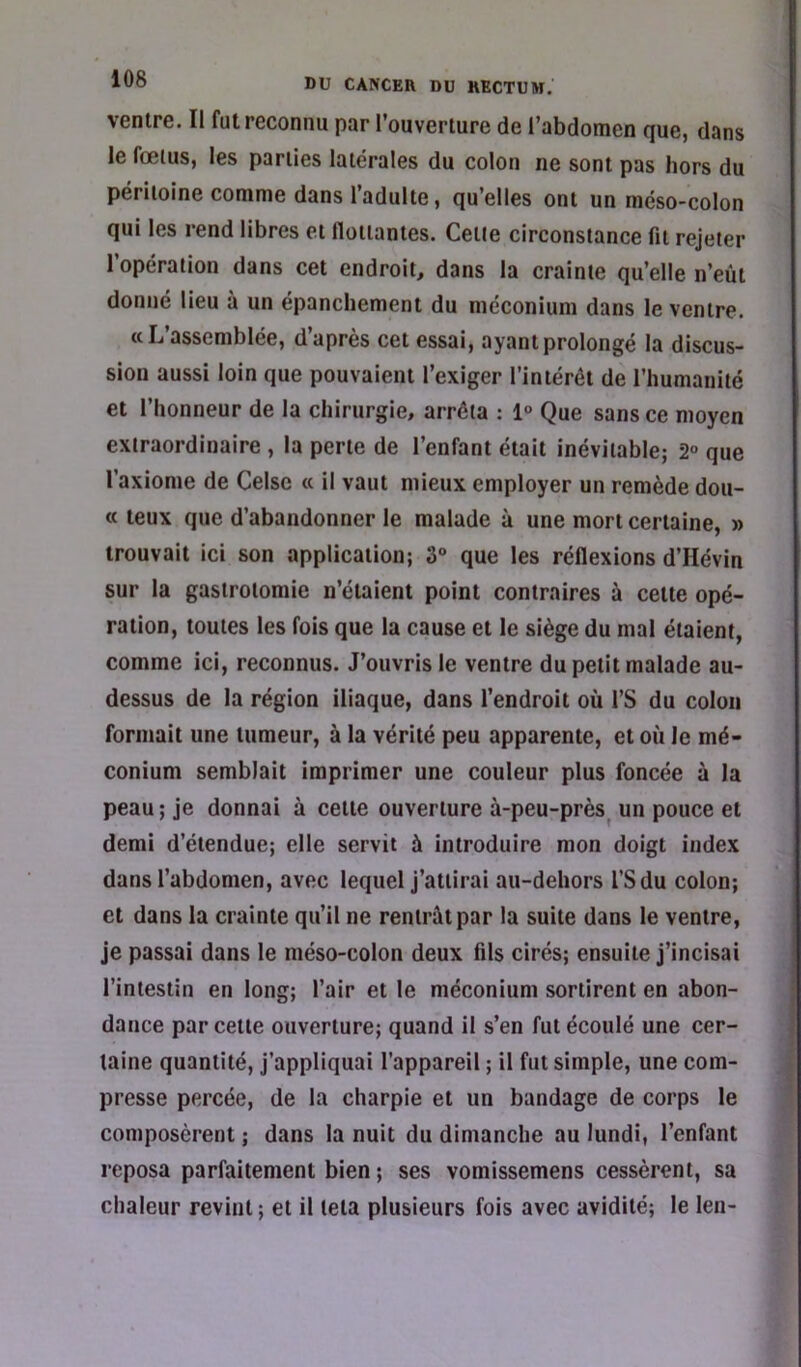 ventru. Il fut reconnu par l’ouverture de l’abdomen fjue, dans le fœtus, les parties latérales du colon ne sont pas hors du péritoine comme dans l’adulte, qu’elles ont un méso-colon qui les rend libres et flottantes. Cette circonstance fit rejeter l’opération dans cet endroit, dans la crainte qu’elle n’eùt donné lieu à un épanchement du méconium dans le ventre. «L’assemblée, d’après cet essai, ayant prolongé la discus- sion aussi loin que pouvaient l’exiger l’intérêt de l’humanité et l’honneur de la chirurgie, arrêta ; 1° Que sans ce moyen extraordinaire , la perte de l’enfant était inévitable; 2° que l’axiome de Celsc « il vaut mieux employer un remède dou- « teux que d’abandonner le malade à une mort certaine, » trouvait ici son application; 3“ que les réflexions d’Hévin sur la gastrotomie n’étaient point contraires à cette opé- ration, toutes les fois que la cause et le siège du mal étaient, comme ici, reconnus. J’ouvris le ventre du petit malade au- dessus de la région iliaque, dans l’endroit où l’S du colon formait une tumeur, à la vérité peu apparente, et où le mé- conium semblait imprimer une couleur plus foncée à la peau; je donnai à cette ouverture à-peu-près^ un pouce et demi d’étendue; elle servit à introduire mon doigt index dans l’abdomen, avec lequel j’attirai au-dehors l’Sdu colon; et dans la crainte qu’il ne rentrât par la suite dans le ventre, je passai dans le méso-colon deux fils cirés; ensuite j’incisai l’intestin en long; l’air et le méconium sortirent en abon- dance par cette ouverture; quand il s’en fut écoulé une cer- taine quantité, j’appliquai l’appareil ; il fut simple, une com- presse percée, de la charpie et un bandage de corps le composèrent ; dans la nuit du dimanche au lundi, l’enfant reposa parfaitement bien ; ses vomissemens cessèrent, sa chaleur revint; et il teta plusieurs fois avec avidité; le len-