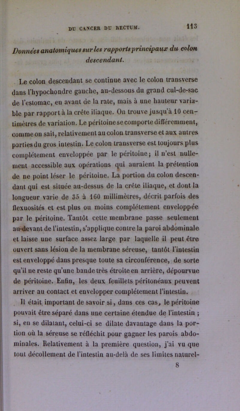 lis Données anatomiques sur les rapports principaux du colon descendant. Le colon descendant se continue avec le colon transverse dans l’hypocliondre gauche, au-dessous du grand cul-de-sac de l’estomac, en avant de la rate, mais à une hauteur varia- ble par rapport à la crête iliaque. On trouve jusqu’à 10 cen- timètres de variation. Le péritoine se comporte différemment, comme on sait, relativement au colon transverse et aux autres parties du gros intestin. Le colon trausverse est toujours plus complètement enveloppée par le péritoine; il n’est nulle- ment accessible aux opérations qui auraient la prétention de ne point léser le péritoine. La portion du colon descen- dant qui est située au-dessus de la crête iliaque, et dont la longueur varie de 35 à 160 millimètres, décrit parfois des flexuosités et est plus ou moins complètement enveloppée par le péritoine. Tantôt cette membrane passe seulement au-devant de riniestin, s’applique contre la paroi abdominale et laisse une surface assez large par laquelle il peut être ouvert sans lésion de la membrane séreuse, tantôt l’intestin est enveloppé dans presque toute sa circonférence, de sorte qu’il ne reste qu’une bande très étroite en arrière, dépourvue de péritoine. £nûn, les deux feuillets péritonéaux peuvent arriver au contact et envelopper complètement l’intestin. Il était important de savoir si, dans ces cas, le péritoine pouvait être séparé dans une certaine étendue de l’intestin ; si, en se dilatant, celui-ci se dilate davantage dans la por- tion où la séreuse se réfléchit pour gagner les parois abdo- minales. Relativement à la première question, j’ai vu que tout décollement de l’intestin au-delà de ses limites naiurel- 8