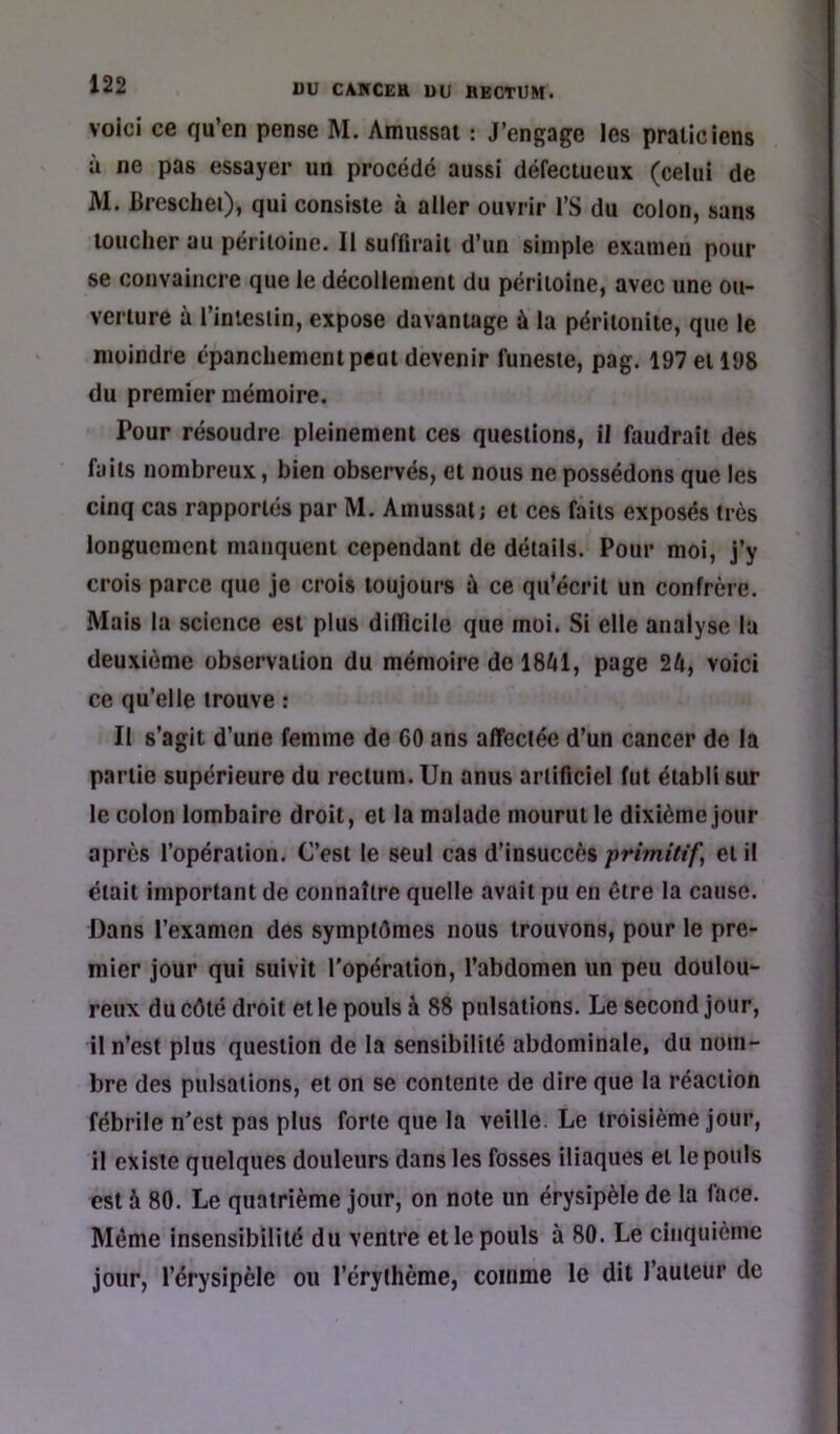 voici ce qu’en pense M. Amussat : J’engage les praticiens à ne pas essayer un procédé aussi défectueux (celui de M. lireschei), qui consiste à ailer ouvrir l’S du colon, sans toucher au péritoine. Il suflirait d’un simple examen pour se convaincre que ie décollement du péritoine, avec une ou- verture à l’inleslin, expose davantage à la péritonite, que le moindre épanchement peut devenir funeste, pag. 197 et 198 du premier mémoire. Pour résoudre pleinement ces questions, il faudrait des faits nombreux, bien observés, et nous ne possédons que les cinq cas rapportés par M. Amussat; et ces faits exposés très longuement manquent cependant de détails. Pour moi, j’y crois parce que je crois toujours à ce qu’écrit un confrère. Mais la science est plus difficile que moi. Si elle analyse la deuxième observation du mémoire de 18f»l, page 24, voici ce qu’elle trouve : Il s’agit d’une femme de 60 ans affectée d’un cancer de la partie supérieure du rectum. Un anus artificiel fut établi sur le colon lombaire droit, et la malade mourut le dixième jour après l’opération. C’est le seul cas d’insuccès primitifs et il était important de connaître quelle avait pu en être la cause. Dans l’examen des symptômes nous trouvons, pour le pre- mier jour qui suivit l'opération, l’abdomen un peu doulou- reux du côté droit et le pouls à 88 pulsations. Le second jour, il n’est plus question de la sensibilité abdominale, du nom- bre des pulsations, et on se contente de dire que la réaction fébrile n'est pas plus forte que la veille. Le troisième jour, il existe quelques douleurs dans les fosses iliaques et le pouls est à 80. Le quatrième jour, on note un érysipèle de la face. Même insensibilité du ventre et le pouls à 80. Le cinquième jour, l’érysipèle ou l’érythème, comme le dit l’auteur de