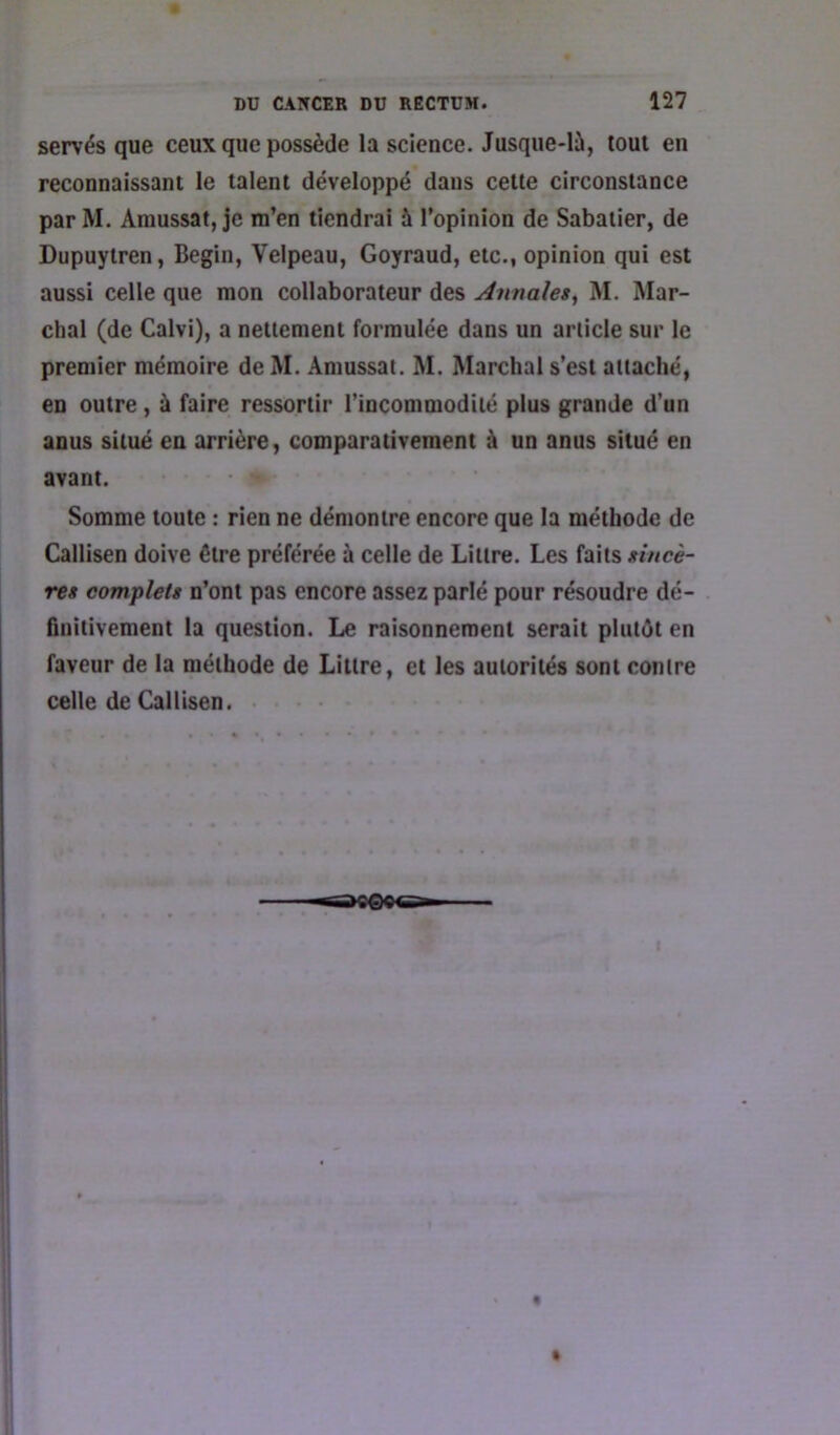 servés que ceux que possède la science. Jusque-là, tout en reconnaissant le talent développé dans cette circonstance par M. Amussat, je m’en tiendrai à l’opinion de Sabatier, de Dupuytren, Begin, Velpeau, Goyraud, etc., opinion qui est aussi celle que mon collaborateur des Amtales, M. Mar- chai (de Calvi), a nettement formulée dans un article sur le premier mémoire de M. .\mussat. M. Marchai s’est attaché, en outre, à faire ressortir l’incommodité plus grande d’un anus situé en arrière, comparativement à un anus situé en avant. Somme toute : rien ne démontre encore que la méthode de Callisen doive être préférée à celle de Littré. Les faits gincè- res complets n’ont pas encore assez parlé pour résoudre dé- finitivement la question. Le raisonnement serait plutôt en faveur de la méthode de Littré, et les autorités sont contre celle de Callisen.