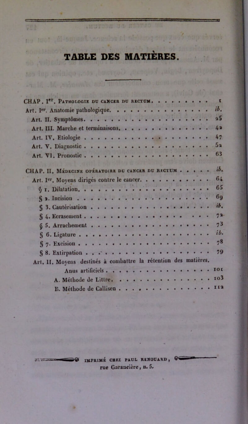 / TABLE DES MATIÈRES. CH AP. !**■. Pathoi-ogie dü c&Hcia nu t Art. I. Anatomie pathologique if>. Art. II. Symptômes aS Art. III. Marche et termiuaisons 4a Art. IV, Etiologie 4 Art. V. Diagnostic 5a Art. VI. Pronostic CHAP. II. Médecine opératoire du cancer nu Art. I. Moyens dirigés contre le cancer 64 Ç I. Dilatation § a. Incision ®9 § 3. Cautérisation § 4. Ecrasement 7* Ç 5. Arrachement 7^ § 6. Ligature § 7. Excision 7* § 8. Extirpation . . »... 79 Art. II. Moyens destinés à combattre la rétention des matières. Anus artificiels A. Méthode de Littré lî. Méthode de Calliscn rue Garancière » n. 5.