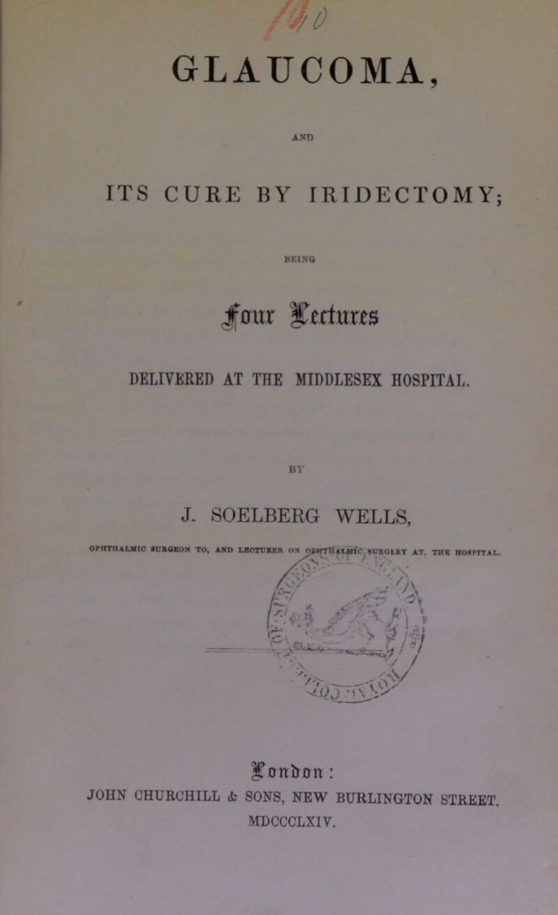 ITS CURE BY IRIDECTOMY; BEING Jfour yeriurts DELIVERED AT THE MIDDLESEX HOSPITAL. BY J. SOELBERG WELLS, l^onbon: JOHN CHURCHILL dr SONS, NEW BURLINGTON STREET. MDCCCLXIV.