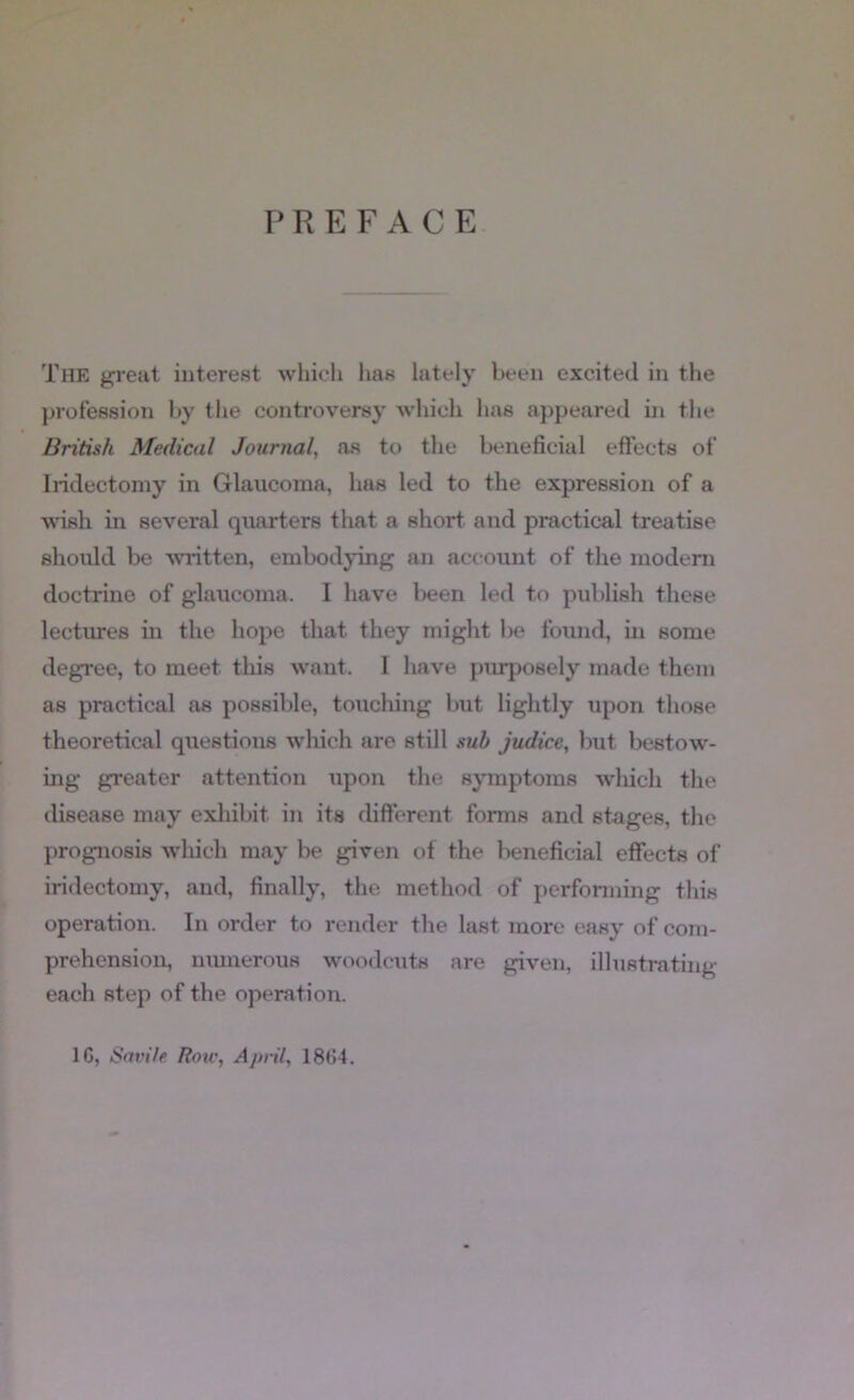 PREFACE. The great interest which lias lately been excited in the profession by the controversy which has appeared in the British Medical Journal, as to the beneficial effects of Iridectomy in Glaucoma, has led to the expression of a wish in several quarters that a short and practical treatise should be written, embodying an account of the modem doctrine of glaucoma. I have been led to publish these lectures in the hope that they might be found, in some degree, to meet this want. I have piuposely made them as practical as possible, touching but lightly upon those theoretical qxiestions which are still .mb judice, but bestow'- ing greater attention upon the symptoms wliich the disease may exhibit in its different forms and stages, the prognosis wlxich may be given of the beneficial effects of iridectomy, and, finally, the method of perfonning this operation. In order to render the last more easy of com- prehension, niunerous woodcuts are given, illustrating each step of the operation. 16, Savile Roiv, April, 1864.