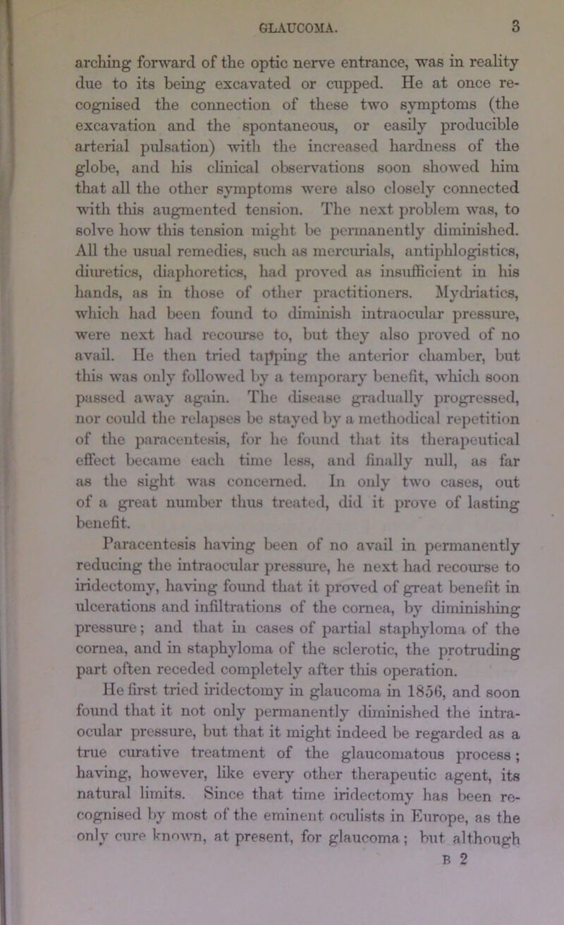 arching forward of the optic nerve entrance, was in reality due to its being excavated or cupped. He at once re- cognised the connection of these two symptoms (the excavation and the spontaneous, or easily producible arterial pulsation) with the increased hardness of the globe, and his clinical observ’ations soon showed him that all the other sjTuptoms were also closely connected with tliis augmented tension. The next problem was, to solve how this tension might bo permanently diminished. All the usual remedies, such as mercm-ials, antiphlogistics, diuretics, diaphoretics, had proved as insufficient in his hands, as in those of otlier practitioners. Mytlriatics, which had been foimd to diminish intraocular pressure, were next had recoiu^e to, but they also proved of no avail. He then tried tapj)ing the anterior chamber, but this was only followed by a temporary' benefit, which soon passed away again. The disease gradually progressed, nor could the relapses be stayed by a methoilical repetition of the paracentesis, for he fouml tliat its tlierapeutical effect became each time less, and finally null, as far as the sight was concerned. In only two cases, out of a great number thus treated, did it prove of lasting benefit. Paracentesis having been of no avail in permanently reducing the intraocular pressure, he next had recom-se to iridectomy, having found that it proved of great benefit in ulcerations and infiltrations of the cornea, by diminishing pressme; and that iii cases of partial staphyloma of the cornea, and in staphyloma of the sclerotic, the protruding part often receded completely after tliis operation. He first tried uidectomy in glaucoma in 1856, and soon found that it not only permanently diminished the intra- ocular pressure, but that it might indeed be regarded as a true curative treatment of the glaucomatous process; having, however, like everj' other therapeutic agent, its natural limits. Since that time iridectomy has been re- cognised by most of the eminent oculists in Europe, as the only cure known, at present, for glaucoma; but although B 2