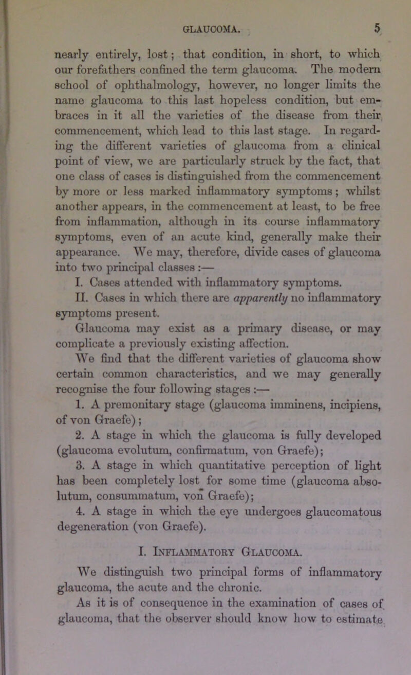 nearly entirely, lost; that condition, in short, to wliich our forefathers confined the term glaucoma. The modern school of ophthalmology, however, no longer limits the name glaucoma to tliis last hopeless condition, but em- braces in it all the varieties of the disease from their commencement, wliich lead to this last stage. In regard- ing the different varieties of glaucoma from a chnical point of view, we are particularly struck by the fact, that one class of cases is distinguished from the commencement by more or less marked inflammatoiy symptoms; wliilst another appears, in the commencement at least, to be free from inflammation, although in its course inflammatory symptoms, even of an acute kind, generally make their appearance. We may, therefore, divide cases of glaucoma into two principal classes :— I. Cases attended with inflammatory symptoms. II. Cases in which there are apparently no inflanunatory symptoms present. Glaucoma may exist as a primary disease, or may complicate a previously existing affection. We find that the different varieties of glaucoma show certain common characteristics, and we may generally recognise the four following stages :— 1. A premonitary stage (glaucoma imminens, incipiens, of von Graefe); 2. A stage in which the glaucoma is fully developed (glaucoma evolutum, confirmatum, von Graefe); 3. A stage in wliich quantitative perception of light has been completely lost for some time (glaucoma abso- lutum, consummatum, von Graefe); 4. A stage in which the eye undergoes glaucomatous degeneration (von Graefe). I. IXFLAMMiVTORY GLAUCOMA. We distinguish two principal forms of inflammatory glaucoma, the acute and the chronic. As it is of consequence in the examination of crises of glaucoma, that the observer should know how to estimate