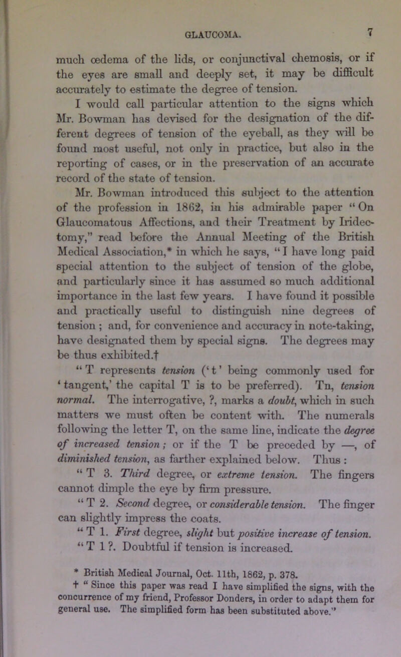 much oedema of the lids, or conjimctival chemosis, or if the eyes are small and deeply set, it may be difficult accurately to estimate the degree of tension. I would call particular attention to the signs wliich Mr. Bowman has devised for the designation of the dif- ferent degrees of tension of the eyeball, as they vnll be found most useful, not only in practice, but also in the reporting of cases, or in the preservation of an accurate record of the state of tension. Mr. Bowman introduced tliis subject to the attention of the profession in 1862, in his athnirable paper “ On Glaucomatous Affections, and their Treatment by Iridec- tomy,” read before the Annual Meeting of the British Medical Association,* in which he says, “ I have long paid special attention to the subject of tension of the globe, and particularly since it has assumed so much additional importance in the last few years. I have foxmd it possible and practically useful to distinguish nine degrees of tension ; and, for convenience and accuracy in note-taking, have designated them by special signs. The degrees may be thus exhibited.! “ T represents tension (‘ t ’ being commonly used for ‘ tangent,’ the capibil T is to be preferred). Tn, tension normal. The interrogative, ?, marks a doubt, which in such matters we must often be content with. The numerals following the letter T, on the same line, indicate the degree of increased tension ; or if the T be preceded by —, of diminished tension, as farther explained below. Thus : “ T 3. Third degree, or extreme tension. The fingers cannot dimple the eye by firm pressure. “ T 2. Second degree, or considerable tension. The finger can slightly impress the coats. “ T 1. First degree, slight but positive increase of tension. “ T 1 ?. Doubtful if tension is increased. * British Medical Journal, Oct. 11th, 1862, p. 378, + “ Since this paper was read I have simplified the signs, with the concurrence of my friend, Professor Bonders, in order to adapt them for general use. The simplified form has been substituted above.”