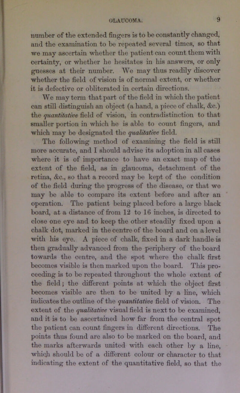 number of the extended fingers is to be constantly changed, and the examination to be repeated several times, so that we may ascertain whether the patient can cormt them vdth certainty, or whether he hesitates in his answers, or only guesses at their number. We may thus readily discover whether the field of vision is of normal extent, or whether it is defective or obliterated in certain directions. We may tenn that part of the field in which the patient can still distinguish an object (a hand, a piece of chalk, &c.) the quantitative field of vision, in contmdistinction to that smaller portion in which he is able to count fingers, and which may be designated the qualitative field. The following method of examining the field is still more accurate, and I should advise its adoption in all cases where it is of importance to have an exact map of the extent of the fiehl, as in glaucoma, detachment of the retina, &c., so that a record may l)e kept of the condition of the field dming the progress of the disease, or that we may be able to compare its extent before and after an operation. The patient bemg placed before a large black boanl, at a distance of from 12 to 16 inches, is directed to close one eye and to keep the other steadily fixed upon a chalk dot, marked in the centre of the board and on a level ^vith his eye. A piece of chalk, fixed in a dark handle is then gradually advanced from the periphery of the board towards the centre, and the spot where the chalk first becomes visible is then marked upon the board. Tliis pro- ceeding is to be repeated throughout the whole extent of the field; the difierent points at which the object first becomes visible are then to be united by a line, which indicates the outline of the quantitative field of vision. The extent of the qualitative visual field is next to be examined, and it is to be ascertained how far from the central spot the patient can count fingers in different directions. The points thus found are also to be marked on the board, and the marks afterwards united with each other by a line, whiqji should be of a different coloin or character to that indicating the extent of the quantitative field, so that the