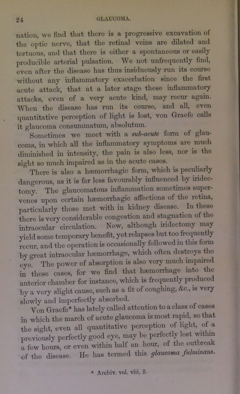 nation, we find that tliero is a progi-essive excavation of the optic nerve, that the retinal veins are dilated and tortuous, and that there is either a spontaneous or easily producible arterial pulsation. We not unfrequently find, even after the disease has thus insiduously run its course without any inflammatory exacerbation since the first acute attack, that at a later stage these inflammatory attacks, even of a very acute kind, may recur again. Wlien the disease has ran its com-se, and all, even quantitative perception of light is lost, von Graefe calls it glaucoma consummatum, absolutum. Sometimes we meet vnth a sub-acute form of glau- coma, in Avhich all the inflammatory symptoms are much diminished in intensity, the pain is also less, nor is the sight so much impaired as in the acute cases. There is also a limmorrhagic form, which is peculiarly dangerous, as it is far less favourably influenced by iridec- tomy. The glaucomatous inflammation sometimes super- venes upon certain hmmorrhagic affections of the retina, particularly those met with in kidney disease. In these there is veiy considerable congestion and stagnation of the intraocular circulation. Now, although iridectomy may yield some temporary benefit, yet relapses but too frequently recur, and the operation is occasionally followed in this form by great intraocular haemorrhage, wliich often destroys the eye The power of absoi-ption is also very much impaired in these cases, for we find that haemonhage into the anterior chamber for instance, which is frequently produced by a very slight cause, such as a fit of coughing, &c., is veiy slowly and imperfectly absoihed. Von Graefe* has lately called attention to a class of cases in which the march of acute glaucoma is most rapid, so that the sight, even all quantitative perception of light, of a previously perfectly good eye, may be perfectly lost mtliin a few hours, or even Avithin half an hour, of the outbreak of the disease. He has termed this glaucoma Juhmnans. * Archiv. vol. viii, 2.