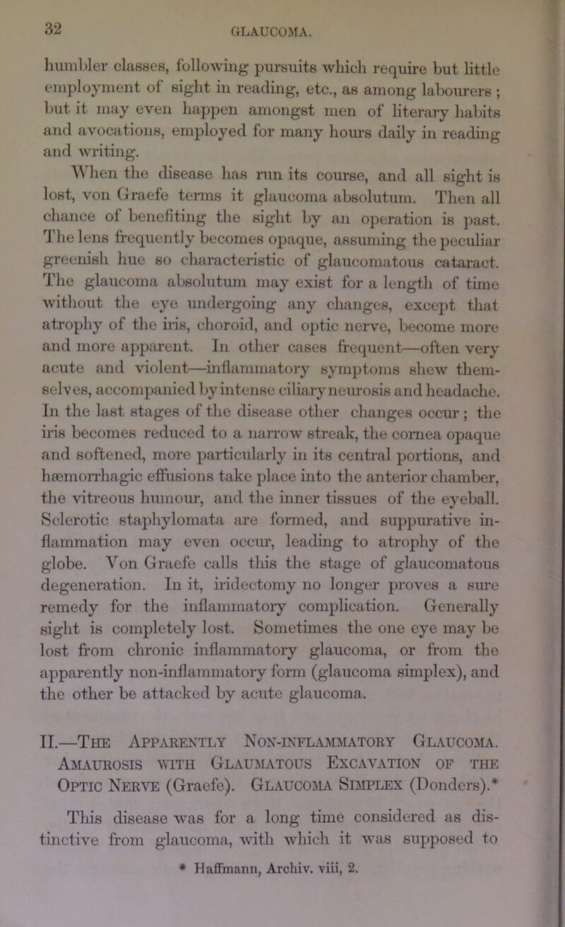 humbler classes, following pursuits which require but little employment of sight in reading, etc., as among labourers ; but it may even happen amongst men of literaiy habits and avocations, employed for many hours daily in reading and writing. When the disease has nm its course, and all sight is lost, von Graefe tcnns it glaucoma absolutum. Then all chance of benefiting the sight by aii operation is past. The lens frequently becomes opaque, assiiming the peculiar greenish hue so characteristic of glaucomatous cataract. The glaucoma absolutum may exist for a length of time without the eye undergoing any changes, except that atrophy of the iiis, choroid, and optic nerve, become more and more apparent. In other cases frequent—often very acute and violent—mflammatory symptoms shew them- selves, accompanied byintense ciliaiy neurosis and headache. In the last stages of the disease other changes occm-; the ins becomes reduced to a narrow streak, the cornea opaque and softened, more particularly in its central portions, and haemoiThag-ic effusions take place into the anterior chamber, the vitreous humour, and the inner tissues of the eyeball. Sclerotic staphylomata are fomied, and suppm-ative in- flammation may even occm*, leading to atrophy of the globe. Von Graefe calls this the stage of glaucomatous degeneration. In it, iiidectomy no longer proves a sime remedy for the inflammatoiy complication. Generally sight is completely lost. Sometimes the one eye may be lost fr’om chronic inflammatory glaucoma, or from the apparently non-inflammatoiy form (glaucoma simplex), and the other be attacked by acute glaucoma. II.—TtiE App.njiextly Nox-inflammatory Glaucoma. Amaurosis with Glaumatous Excavation of the Optic Nerve (Graefe). GLAUCOiLi Sdiplex (Donders).* This disease was for a long time considered as dis- tinctive from glaucoma, with which it was supposed to * Haffinann, Archiv. viii, 2.