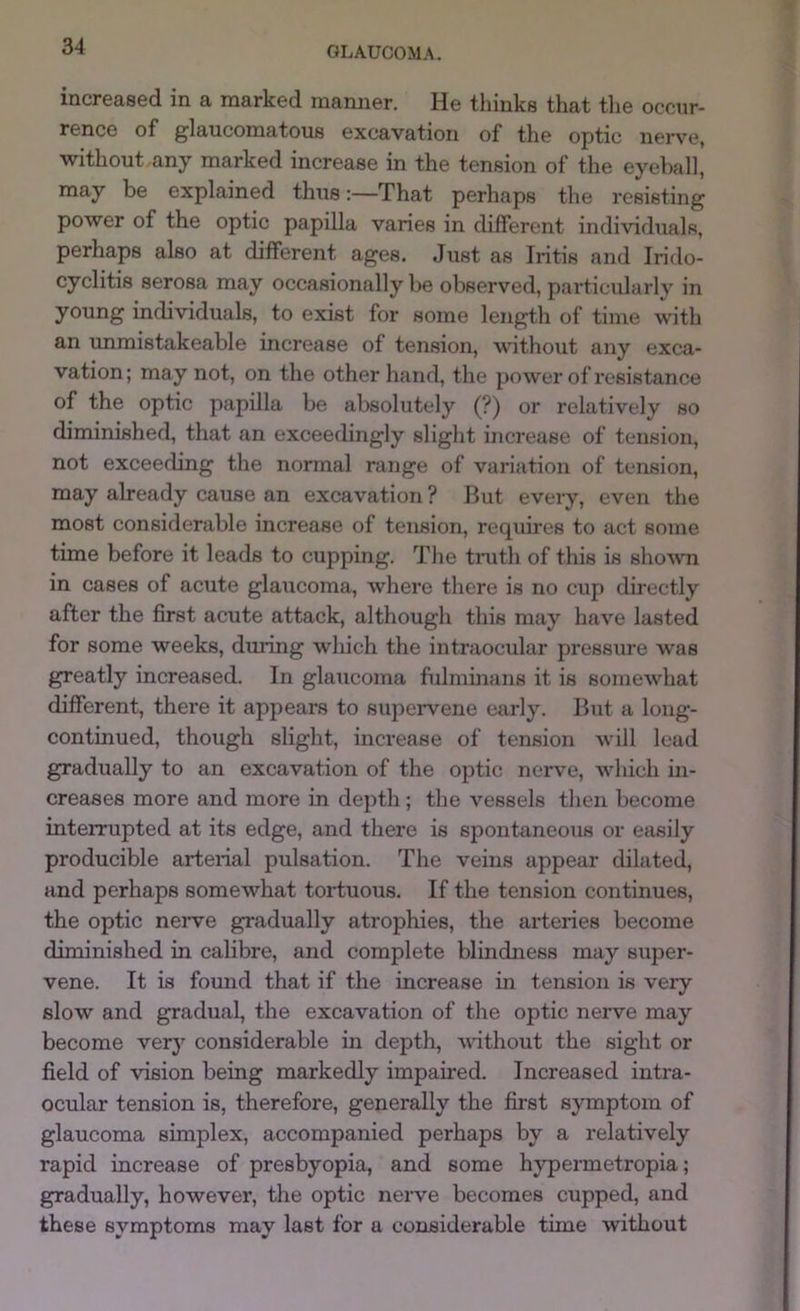 increased in a marked manner. He thinks that the occur- rence of glaucomatous excavation of the optic nerve, without any marked increase in the tension of the eyeball, may be explained thus:—That perhaps the resisting power of the optic papilla varies in different individuals, perhaps also at different ages. Just as Iritis and Irido- cyclitis serosa may occasionally be observed, particularly in young individuals, to exist for some length of time with an unmistakeable increase of tension, vathout any exca- vation; may not, on the other hand, the power of resistance of the optic papilla be absolutely (?) or relatively so diminished, that an exceedingly slight increase of tension, not exceeding the normal range of variation of tension, may already cause an excavation ? Hut every, even the most considerable increase of tension, requires to act some time before it leads to cupping. The tnith of this is shown in cases of acute glaucoma, where there is no cup directly after the first acute attack, although this may have lasted for some weeks, dming which the intraocular pressure was greatly increased. In glaucoma fulminans it is somewhat different, there it appears to supeiwene early. But a long- continued, though slight, increase of tension will lead gradually to an excavation of the optic nerve, which in- creases more and more in depth; the vessels then become interrupted at its edge, and there is spontaneous or easily producible arterial pulsation. The veins appear dilated, and perhaps somewhat tortuous. If the tension continues, the optic nerve gradually atrophies, the arteries become diminished in calibre, and complete blindness may super- vene. It is found that if the increase in tension is very slow and gradual, the excavation of the optic nerve may become very considerable in depth, without the sight or field of vision being markedly impaired. Increased intra- ocular tension is, therefore, generally the first symptom of glaucoma simplex, accompanied perhaps by a relatively rapid increase of presbyopia, and some hjrpermetropia; gradually, however, the optic nerve becomes cupped, and these symptoms may last for a considerable time without