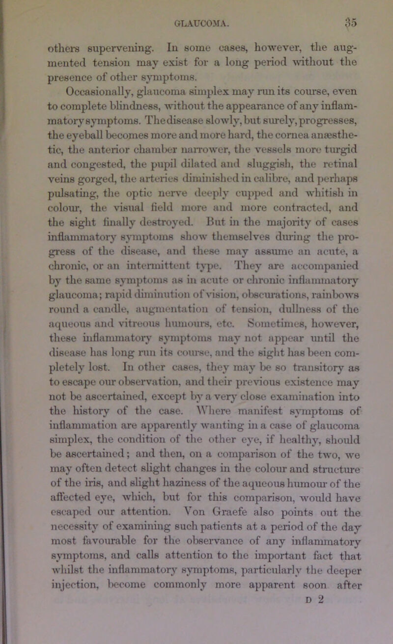 others supervening. In some cases, however, the aug- mented tension may exist for a long period without the presence of other s;yTnptom8. Occasionally, glaucoma sunplex may run its course, even to complete blindness, without the appearance of any inflam- matory symptoms. Thedisease slowly,but surely,progresses, tlie eyeball becomes more and more hard, the coniea anaesthe- tic, the anterior chamlxer uaiTower, the vessels more turgid and congested, the pupil dilated and sluggish, the retinal veins gorged, the arteries diminished in ctdibre, and perhaps pulsating, the optic nerve deeply cupped and whitish in colour, the visual Held more and more contractetl, and the sight Anally destroyed. But in the majority of cases inflammatory symptoms show themselves during the pro- gress of the disease, and these may assimie an acute, a chronic, or an intennittent tj*pe. They are accompanied by the same symptoms as in acute or chrome inflammatorj’^ glaucoma; rapid diminution of vision, obscurations, rainbows round a candle, augmentation of tension, dullness of the aqueous and vitreous humours, etc. Sometimes, however, these uiflammatory symptoms may not appear imtil the disease has long nm its coui-se, and the sight has been com- pletely lost. In other cases, they may be so transitory as to escape o\ir observation, and their pre\*ious existence may not be ascertained, except by a very close examination into the history of the case. Where manifest s^Tuptoms of inflammation are apparently wanting in a case of glaucoma simplex, the condition of the other eye, if healthy, should be ascertained; and then, on a comparison of the tAvo, Ave may often detect slight changes in the colour and structure of the iris, and slight haziness of the aqueous humom- of the aftected eye, AA'hich, but for this comparison, Avould have escaped o\ir attention. Von Graefe also points out the necessity of examining such patients at a period of the day most favourable for the obseiwance of any inflammatory symptoms, and calls attention to the important fact that Avhilst the inflammatory symptoms, pai-ticularly the deeper injection, become commonly more apparent soon after D 2