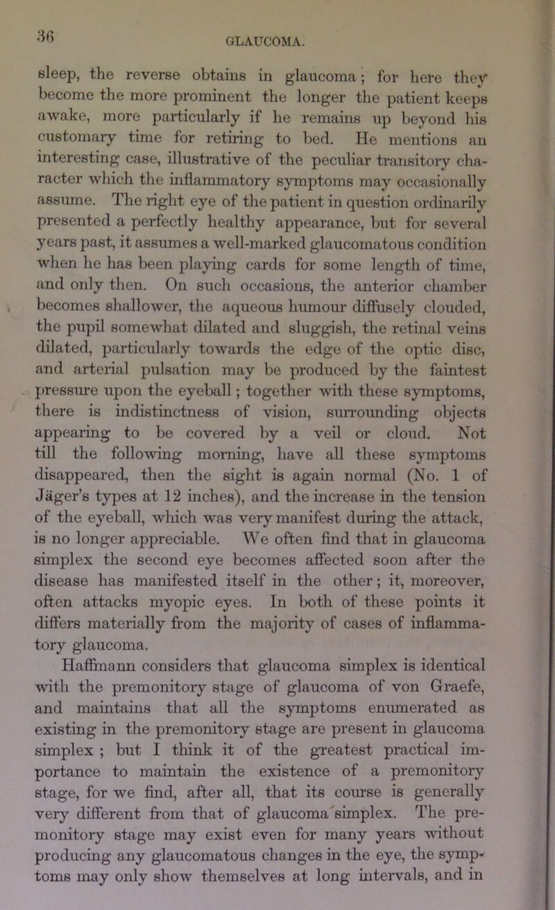 bleep, the reverse obtains in glaucoma; for here they become the more prominent the longer the patient keeps awake, more particularly if he remains up beyond his customary time for retiring to bed. He mentions an interesting case, illustrative of the peculiar transitory cha- racter which the inflammatory symptoms may occasionally assume. The right eye of the patient in question ordinarily presented a perfectly healthy appearance, but for several years past, it assumes a well-marked glaucomatous condition when he has been playing cards for some length of time, and only then. On such occasions, the anterior chamber becomes shallower, the aqueous humour diffusely clouded, the pupil somewhat dilated and sluggish, the retinal veins dilated, particularly towards the edge of the optic disc, and arterial piilsation may be produced by the faintest jnessme upon the eyeball; together ■with these symptoms, there is indistinctness of ■vision, suiTOimcbng objects appearing to be covered by a veil or cloud. Not till the follo^wing morning, have all these symptoms disappeared, then the sight is again normal (No. 1 of Jager’s types at 12 inches), and the increase in the tension of the eyeball, which was veiy manifest dnring the attack, is no longer appreciable. We often find that in glaucoma simplex the second eye becomes affected soon after the disease has manifested itself in the other; it, moreover, often attacks myopic eyes. In both of these points it differs materially fi-om the majority of cases of inflamma- tory glaucoma. Haffmami considers that glaucoma simplex is identical with the premonitoiy stage of glaucoma of von Graefe, and maintains that all the symptoms enumerated as existing in the premonitory stage are present in glaucoma simplex ; but I think it of the greatest practical im- portance to maintain the existence of a premonitory’- stage, for we find, after all, that its course is generally very different from that of glaucoma simplex. The pre- monitoiy stage may exist even for many years without producing any glaucomatous changes in the eye, the syrnp^ toms may only show themselves at long intervals, and in
